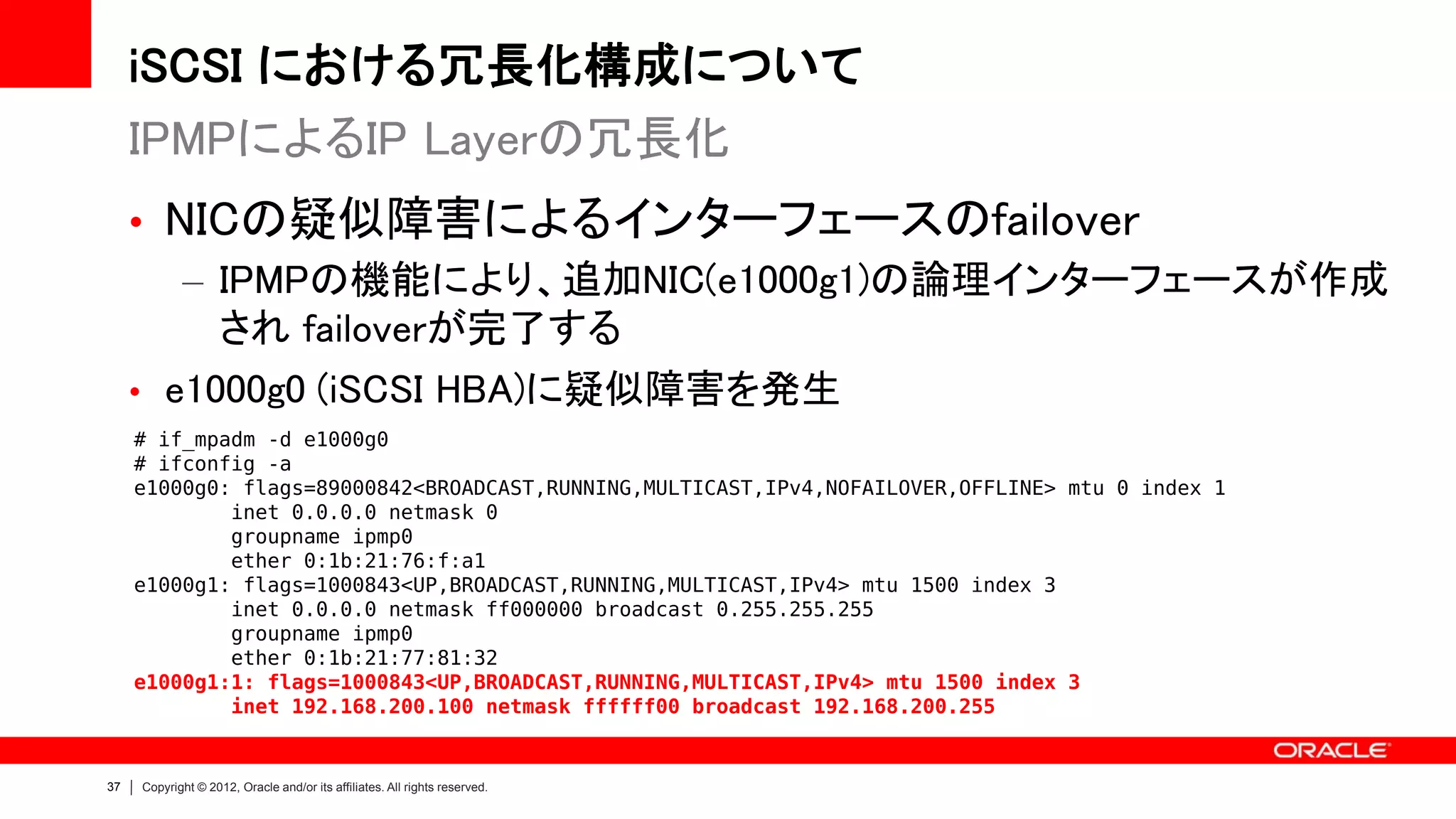 iSCSI における冗長化構成について
     IPMPによるIP Layerの冗長化
     • NICの疑似障害によるインターフェースのfailover
        – IPMPの機能により、追加NIC(e1000g1)の論理インターフェースが作成
          され failoverが完了する
     • e1000g0 (iSCSI HBA)に疑似障害を発生
     # if_mpadm -d e1000g0
     # ifconfig -a
     e1000g0: flags=89000842<BROADCAST,RUNNING,MULTICAST,IPv4,NOFAILOVER,OFFLINE> mtu 0 index 1
             inet 0.0.0.0 netmask 0
             groupname ipmp0
             ether 0:1b:21:76:f:a1
     e1000g1: flags=1000843<UP,BROADCAST,RUNNING,MULTICAST,IPv4> mtu 1500 index 3
             inet 0.0.0.0 netmask ff000000 broadcast 0.255.255.255
             groupname ipmp0
             ether 0:1b:21:77:81:32
     e1000g1:1: flags=1000843<UP,BROADCAST,RUNNING,MULTICAST,IPv4> mtu 1500 index 3
             inet 192.168.200.100 netmask ffffff00 broadcast 192.168.200.255


37   Copyright © 2012, Oracle and/or its affiliates. All rights reserved.
 