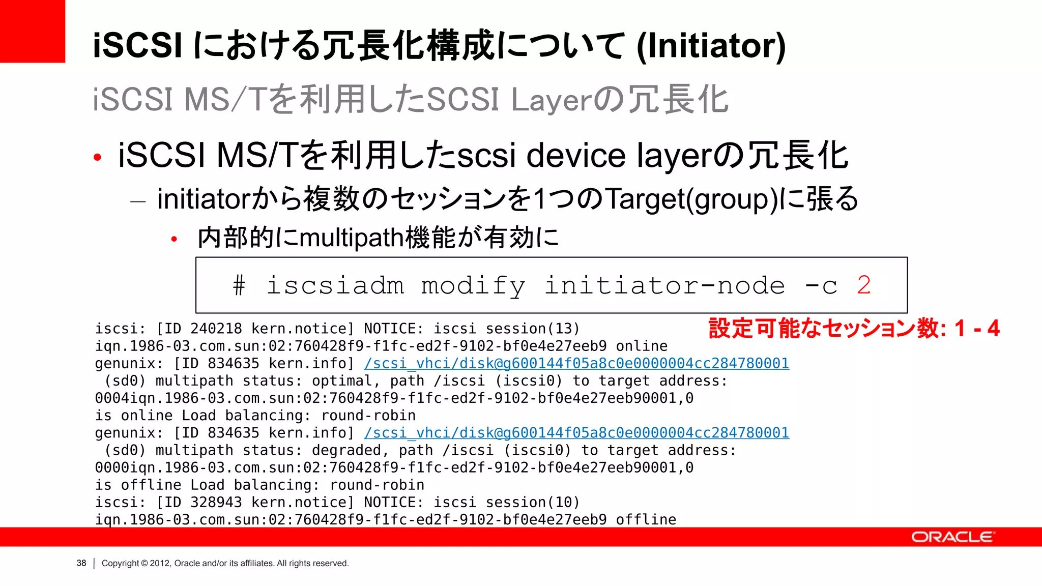 iSCSI における冗長化構成について (Initiator)
     iSCSI MS/Tを利用したSCSI Layerの冗長化
     • iSCSI MS/Tを利用したscsi device layerの冗長化
        – initiatorから複数のセッションを1つのTarget(group)に張る
                       • 内部的にmultipath機能が有効に

                                        # iscsiadm modify initiator-node -c 2
     iscsi: [ID 240218 kern.notice] NOTICE: iscsi session(13)               設定可能なセッション数: 1 - 4
     iqn.1986-03.com.sun:02:760428f9-f1fc-ed2f-9102-bf0e4e27eeb9 online
     genunix: [ID 834635 kern.info] /scsi_vhci/disk@g600144f05a8c0e0000004cc284780001
      (sd0) multipath status: optimal, path /iscsi (iscsi0) to target address:
     0004iqn.1986-03.com.sun:02:760428f9-f1fc-ed2f-9102-bf0e4e27eeb90001,0
     is online Load balancing: round-robin
     genunix: [ID 834635 kern.info] /scsi_vhci/disk@g600144f05a8c0e0000004cc284780001
      (sd0) multipath status: degraded, path /iscsi (iscsi0) to target address:
     0000iqn.1986-03.com.sun:02:760428f9-f1fc-ed2f-9102-bf0e4e27eeb90001,0
     is offline Load balancing: round-robin
     iscsi: [ID 328943 kern.notice] NOTICE: iscsi session(10)
     iqn.1986-03.com.sun:02:760428f9-f1fc-ed2f-9102-bf0e4e27eeb9 offline

38   Copyright © 2012, Oracle and/or its affiliates. All rights reserved.
 