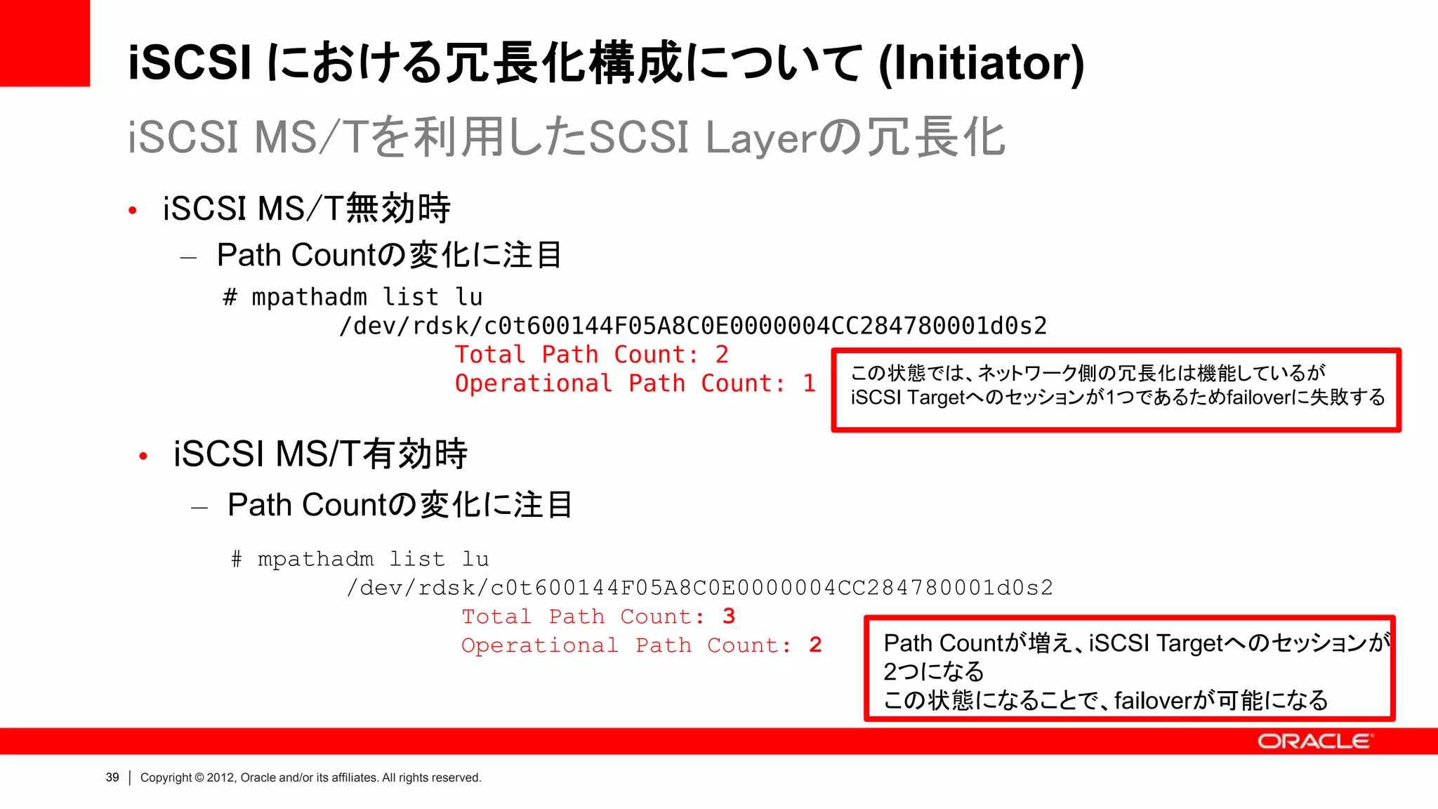 iSCSI における冗長化構成について (Initiator)
     iSCSI MS/Tを利用したSCSI Layerの冗長化
     • iSCSI MS/T無効時
        – Path Countの変化に注目
                     # mpathadm list lu
                             /dev/rdsk/c0t600144F05A8C0E0000004CC284780001d0s2
                                     Total Path Count: 2
                                     Operational Path Count: 1 この状態では、ネットワーク側の冗長化は機能しているが
                                                                            iSCSI Targetへのセッションが1つであるためfailoverに失敗する


     • iSCSI MS/T有効時
               – Path Countの変化に注目
                      # mpathadm list lu
                              /dev/rdsk/c0t600144F05A8C0E0000004CC284780001d0s2
                                      Total Path Count: 3
                                      Operational Path Count: 2    Path Countが増え、iSCSI Targetへのセッションが
                                                                   2つになる
                                                                   この状態になることで、failoverが可能になる


39   Copyright © 2012, Oracle and/or its affiliates. All rights reserved.
 