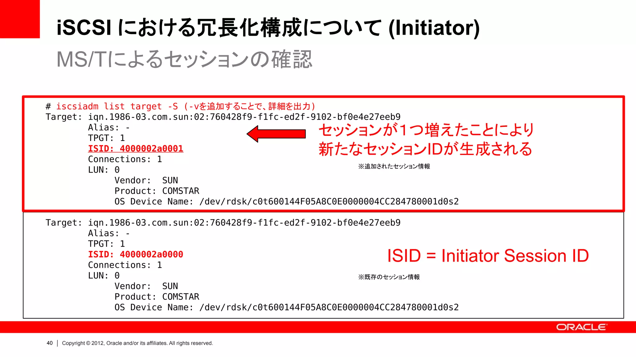 iSCSI における冗長化構成について (Initiator)
     MS/Tによるセッションの確認

# iscsiadm list target -S (-vを追加することで、詳細を出力)
Target: iqn.1986-03.com.sun:02:760428f9-f1fc-ed2f-9102-bf0e4e27eeb9
        Alias: -
        TPGT: 1
                                                                            セッションが１つ増えたことにより
        ISID: 4000002a0001
        Connections: 1
                                                                            新たなセッションIDが生成される
                                                           ※追加されたセッション情報
        LUN: 0
             Vendor: SUN
             Product: COMSTAR
             OS Device Name: /dev/rdsk/c0t600144F05A8C0E0000004CC284780001d0s2

Target: iqn.1986-03.com.sun:02:760428f9-f1fc-ed2f-9102-bf0e4e27eeb9
        Alias: -
        TPGT: 1
        ISID: 4000002a0000
        Connections: 1
                                                                                 ISID = Initiator Session ID
        LUN: 0                                             ※既存のセッション情報
             Vendor: SUN
             Product: COMSTAR
             OS Device Name: /dev/rdsk/c0t600144F05A8C0E0000004CC284780001d0s2


40   Copyright © 2012, Oracle and/or its affiliates. All rights reserved.
 