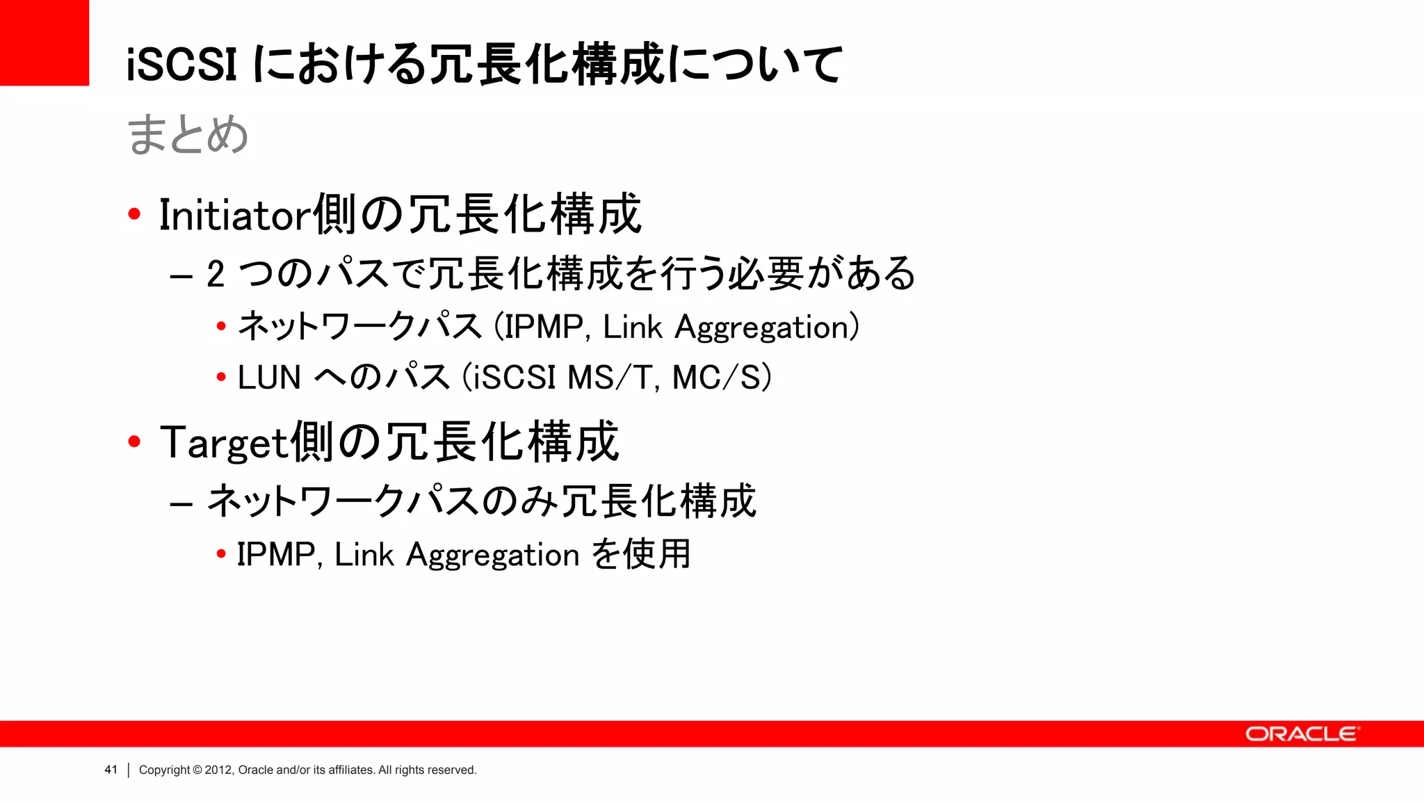 iSCSI における冗長化構成について
     まとめ
     • Initiator側の冗長化構成
           – 2 つのパスで冗長化構成を行う必要がある
                    • ネットワークパス (IPMP, Link Aggregation)
                    • LUN へのパス (iSCSI MS/T, MC/S)
     • Target側の冗長化構成
           – ネットワークパスのみ冗長化構成
                    • IPMP, Link Aggregation を使用




41   Copyright © 2012, Oracle and/or its affiliates. All rights reserved.
 