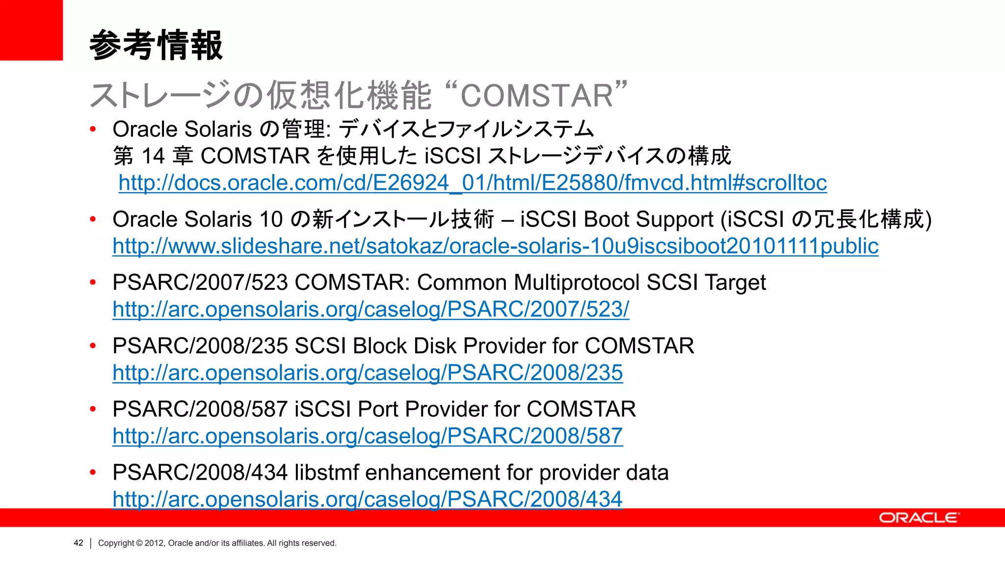 参考情報
     ストレージの仮想化機能 “COMSTAR”
     • Oracle Solaris の管理: デバイスとファイルシステム
       第 14 章 COMSTAR を使用した iSCSI ストレージデバイスの構成
       http://docs.oracle.com/cd/E26924_01/html/E25880/fmvcd.html#scrolltoc
     • Oracle Solaris 10 の新インストール技術 – iSCSI Boot Support (iSCSI の冗長化構成)
       http://www.slideshare.net/satokaz/oracle-solaris-10u9iscsiboot20101111public
     • PSARC/2007/523 COMSTAR: Common Multiprotocol SCSI Target
       http://arc.opensolaris.org/caselog/PSARC/2007/523/
     • PSARC/2008/235 SCSI Block Disk Provider for COMSTAR
       http://arc.opensolaris.org/caselog/PSARC/2008/235
     • PSARC/2008/587 iSCSI Port Provider for COMSTAR
       http://arc.opensolaris.org/caselog/PSARC/2008/587
     • PSARC/2008/434 libstmf enhancement for provider data
       http://arc.opensolaris.org/caselog/PSARC/2008/434
42   Copyright © 2012, Oracle and/or its affiliates. All rights reserved.
 
