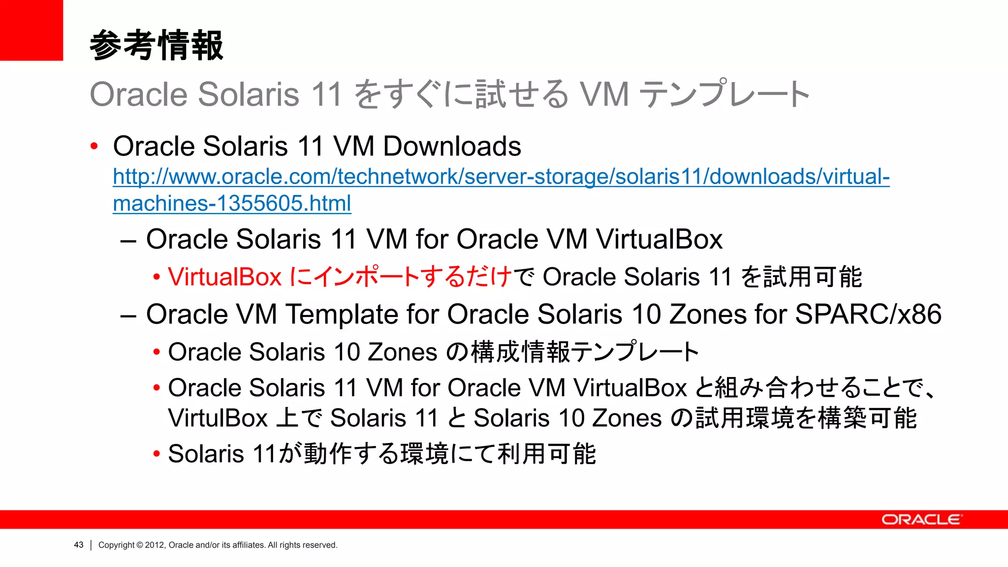参考情報
     Oracle Solaris 11 をすぐに試せる VM テンプレート
     • Oracle Solaris 11 VM Downloads
         http://www.oracle.com/technetwork/server-storage/solaris11/downloads/virtual-
         machines-1355605.html
           – Oracle Solaris 11 VM for Oracle VM VirtualBox
                    • VirtualBox にインポートするだけで Oracle Solaris 11 を試用可能
           – Oracle VM Template for Oracle Solaris 10 Zones for SPARC/x86
                    • Oracle Solaris 10 Zones の構成情報テンプレート
                    • Oracle Solaris 11 VM for Oracle VM VirtualBox と組み合わせることで、
                      VirtulBox 上で Solaris 11 と Solaris 10 Zones の試用環境を構築可能
                    • Solaris 11が動作する環境にて利用可能


43   Copyright © 2012, Oracle and/or its affiliates. All rights reserved.
 