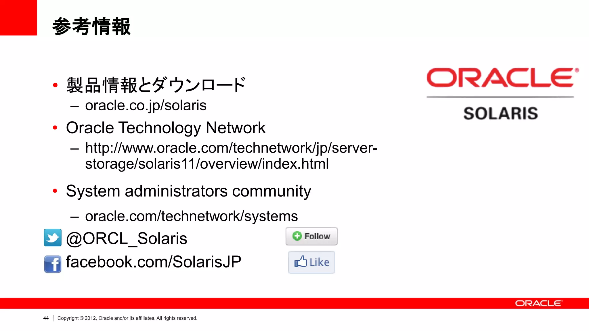 参考情報

     • 製品情報とダウンロード
           – oracle.co.jp/solaris
     • Oracle Technology Network
           – http://www.oracle.com/technetwork/jp/server-
             storage/solaris11/overview/index.html
     • System administrators community
           – oracle.com/technetwork/systems
     • @ORCL_Solaris
     • facebook.com/SolarisJP


44   Copyright © 2012, Oracle and/or its affiliates. All rights reserved.
 
