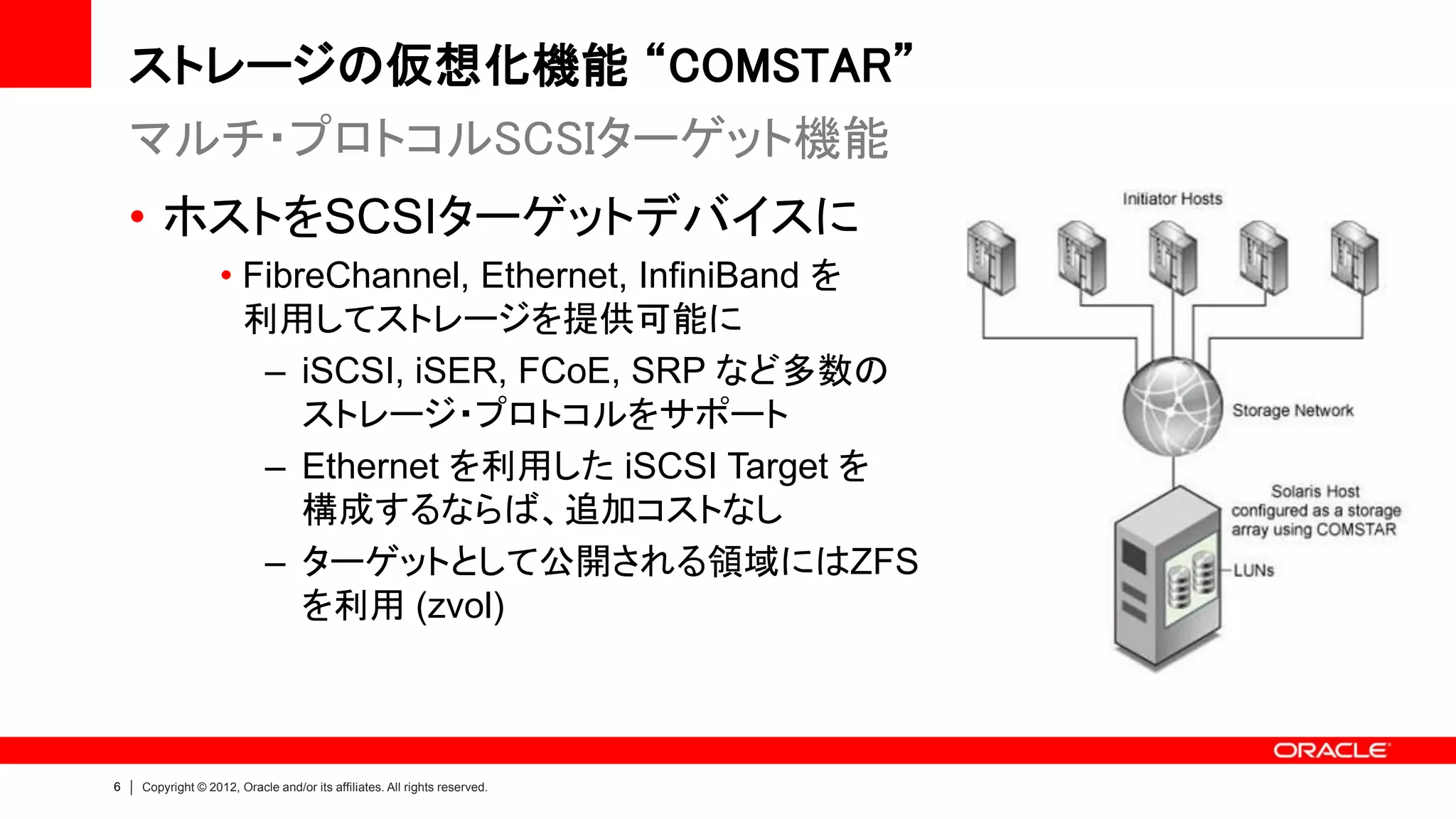 ストレージの仮想化機能 “COMSTAR”
    マルチ・プロトコルSCSIターゲット機能
    • ホストをSCSIターゲットデバイスに
                   • FibreChannel, Ethernet, InfiniBand を
                     利用してストレージを提供可能に
                      – iSCSI, iSER, FCoE, SRP など多数の
                         ストレージ・プロトコルをサポート
                      – Ethernet を利用した iSCSI Target を
                         構成するならば、追加コストなし
                      – ターゲットとして公開される領域にはZFS
                         を利用 (zvol)



6   Copyright © 2012, Oracle and/or its affiliates. All rights reserved.
 