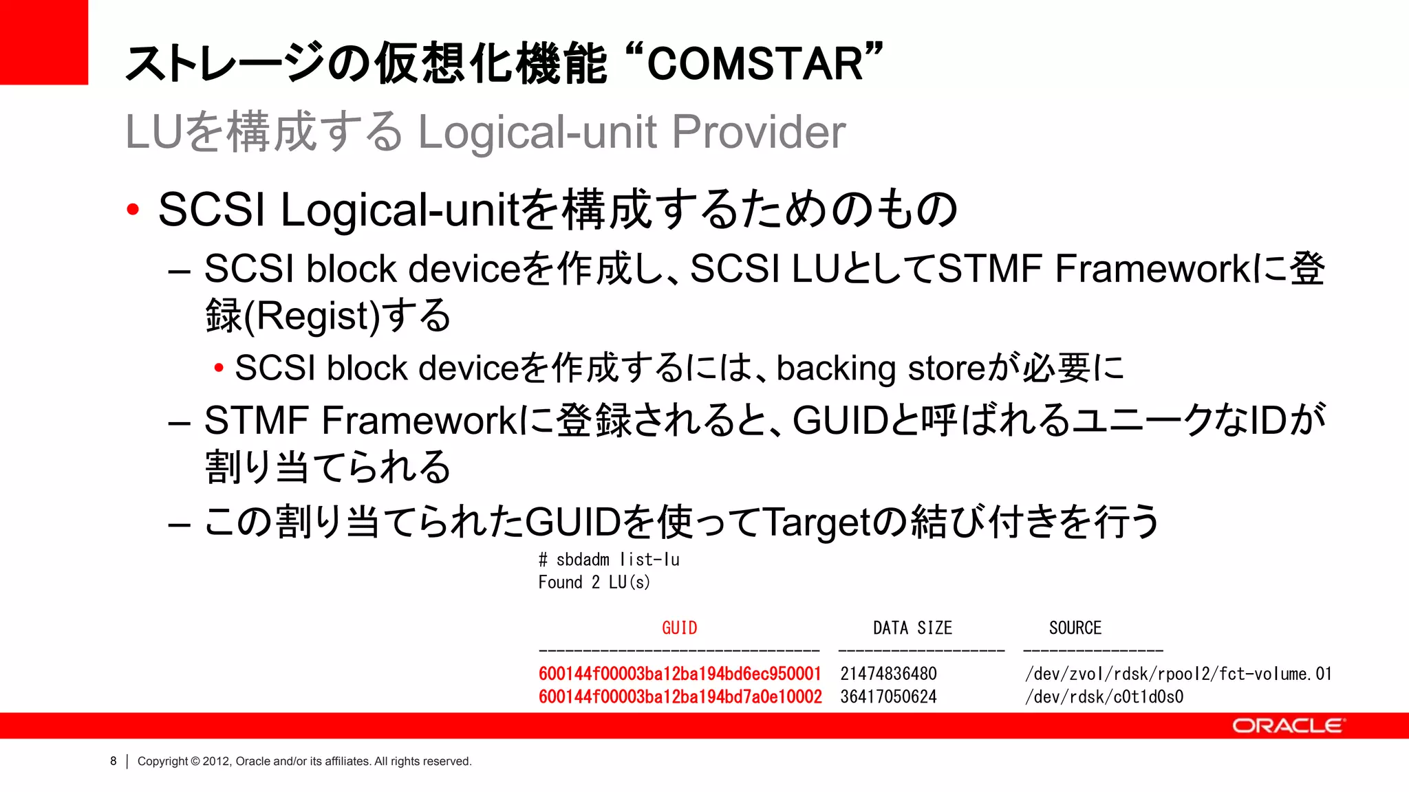 ストレージの仮想化機能 “COMSTAR”
    LUを構成する Logical-unit Provider
    • SCSI Logical-unitを構成するためのもの
          – SCSI block deviceを作成し、SCSI LUとしてSTMF Frameworkに登
            録(Regist)する
                   • SCSI block deviceを作成するには、backing storeが必要に
          – STMF Frameworkに登録されると、GUIDと呼ばれるユニークなIDが
            割り当てられる
          – この割り当てられたGUIDを使ってTargetの結び付きを行う
                                                                           # sbdadm list-lu
                                                                           Found 2 LU(s)

                                                                                         GUID                   DATA SIZE            SOURCE
                                                                           -------------------------------- -------------------   ----------------
                                                                           600144f00003ba12ba194bd6ec950001 21474836480           /dev/zvol/rdsk/rpool2/fct-volume.01
                                                                           600144f00003ba12ba194bd7a0e10002 36417050624           /dev/rdsk/c0t1d0s0


8   Copyright © 2012, Oracle and/or its affiliates. All rights reserved.
 