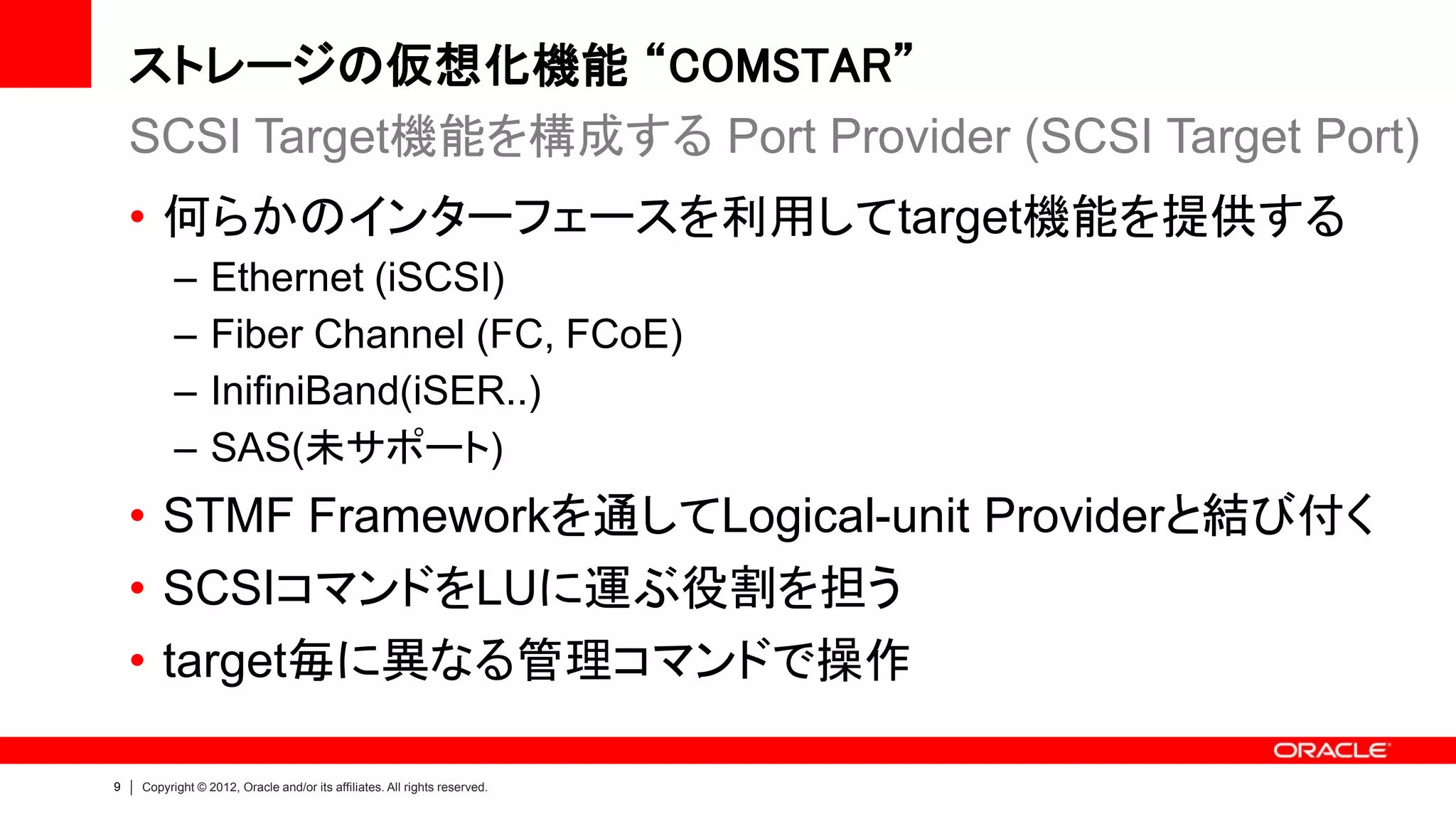 ストレージの仮想化機能 “COMSTAR”
    SCSI Target機能を構成する Port Provider (SCSI Target Port)
    • 何らかのインターフェースを利用してtarget機能を提供する
          –      Ethernet (iSCSI)
          –      Fiber Channel (FC, FCoE)
          –      InifiniBand(iSER..)
          –      SAS(未サポート)
    • STMF Frameworkを通してLogical-unit Providerと結び付く
    • SCSIコマンドをLUに運ぶ役割を担う
    • target毎に異なる管理コマンドで操作

9   Copyright © 2012, Oracle and/or its affiliates. All rights reserved.
 