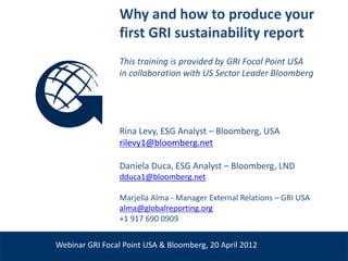 Why and how to produce your
                       first GRI sustainability report
                       This training is provided by GRI Focal Point USA
                       in collaboration with US Sector Leader Bloomberg




                       Rina Levy, ESG Analyst – Bloomberg, USA
                       rilevy1@bloomberg.net

                       Daniela Duca, ESG Analyst – Bloomberg, LND
                       dduca1@bloomberg.net

                       Marjella Alma - Manager External Relations – GRI USA
Venue, Date            alma@globalreporting.org
                       +1 917 690 0909


      Webinar GRI Focal Point USA & Bloomberg, 20 April 2012
 