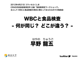 2012年4月21日 コラッセふくしま
CRMS市民放射能測定所 主催「放射能測定ワークショップ」
主として WBCと食品検査の測定に関わっておられる方々の勉強会




    WBCと食品検査
- 何が同じ？ どこが違う？ -

            はやの りゅうご

           早野 龍五

                                  hayano
 