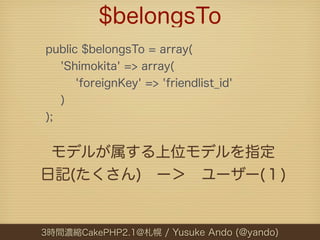$belongsTo
public $belongsTo = array(
   'Shimokita' => array(
      'foreignKey' => 'friendlist_id'
   )
);


 モデルが属する上位モ...