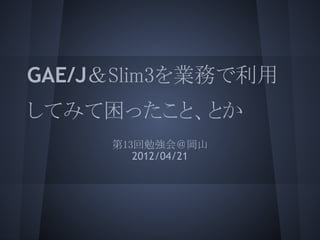 GAE/J＆Slim3を業務で利用
してみて困ったこと、とか
     第13回勉強会＠岡山
        2012/04/21
 