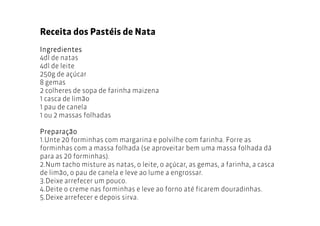 Receita dos Pastéis de Nata
Ingredientes
4dl de natas
4dl de leite
250g de açúcar
8 gemas
2 colheres de sopa de farinha maizena
1 casca de limão
1 pau de canela
1 ou 2 massas folhadas

Preparação
1.Unte 20 forminhas com margarina e polvilhe com farinha. Forre as
forminhas com a massa folhada (se aproveitar bem uma massa folhada dá
para as 20 forminhas).
2.Num tacho misture as natas, o leite, o açúcar, as gemas, a farinha, a casca
de limão, o pau de canela e leve ao lume a engrossar.
3.Deixe arrefecer um pouco.
4.Deite o creme nas forminhas e leve ao forno até ficarem douradinhas.
5.Deixe arrefecer e depois sirva.
 
