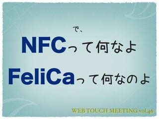 で、

 NFCって何なよ
FeliCaって何なのよ
     WEB TOUCH MEETING vol.46
 