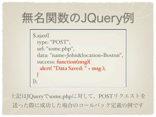 無名関数のJQuery例
     $.ajax({
        type: "POST",
        url: "some.php",
        data: "name=John&location=Boston",
        success: function(msg){
          alert( "Data Saved: " + msg );
        }
     });

上記はJQueryでsome.phpに対して、POSTリクエストを
送った際に成功した場合のコールバック定義の例です
 