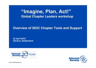 “Imagine, Plan, Act!”
                          Global Chapter Leaders workshop


       Overview of ISOC Chapter Tools and Support


       22 April 2012
       Geneva, Switzerland




www.internetsociety.org
 
