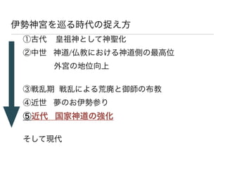 伊勢神宮を巡る時代の捉え方
 ①古代   皇祖神として神聖化
 ②中世 神道/仏教における神道側の最高位
       外宮の地位向上
 
 ③戦乱期 戦乱による荒廃と御師の布教
 ④近世 夢のお伊勢参り
 ⑤近代 国家神道の強化
 
 そして現代
 