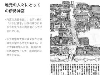 地元の人々にとって
の伊勢神宮

• 内宮の鳥居を抜け、右手に続く
  「おかげ横丁」は学校帰りにお
  やつを食べ歩く商店街として好
まれている。



• 私立皇學館大学には全国から神
  道を志望する学生が集まる。こ
こで4年間学んだ後、各地の神
社の跡取りとして、将来的には
神主となる。
 