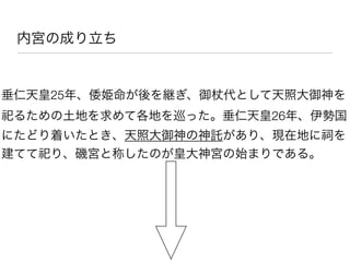 内宮の成り立ち


垂仁天皇25年、倭姫命が後を継ぎ、御   代として天照大御神を
祀るための土地を求めて各地を巡った。垂仁天皇26年、伊勢国
にたどり着いたとき、天照大御神の神託があり、現在地に祠を
建てて祀り、磯宮と称したのが皇大神宮の始まりである。
 