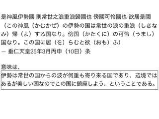 是神風伊勢國 則常世之浪重浪歸國也 傍國可怜國也 欲居是國
（この神風（かむかぜ）の伊勢の国は常世の浪の重浪（しきな
み）帰（よ）する国なり。傍国（かたくに）の可怜（うまし）
国なり。この国に居（を）らむと欲（おも）ふ）
— 垂仁天皇25年3月丙申（10日）条

意味は、
伊勢は常世の国からの波が何重も寄り来る国であり、辺境では
あるが美しい国なのでこの国に鎮座しよう、ということである。

 