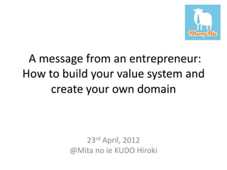 A message from an entrepreneur:
How to build your value system and
     create your own domain


           23rd April, 2012
        @Mita no ie KUDO Hiroki
 