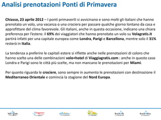 Analisi prenotazioni Ponti di Primavera
 Chiasso, 23 aprile 2012 – I ponti primaverili si avvicinano e sono molti gli italiani che hanno
 prenotato un volo, una vacanza o una crociera per passare qualche giorno lontano da casa e
 approfittare del clima favorevole. Gli italiani, anche in questa occasione, indicano una chiara
 preferenza per l’estero: il 69% dei viaggiatori che hanno prenotato un volo su Volagratis.it
 partirà infatti per una capitale europea come Londra, Parigi e Barcellona, mentre solo il 31%
 resterà in Italia.

 La tendenza a preferire le capitali estere si riflette anche nelle prenotazioni di coloro che
 hanno scelto una delle combinazioni volo+hotel di Viaggiagratis.com : anche in questo caso
 Londra e Parigi sono le città più scelte, ma non mancano le prenotazioni per Miami.

 Per quanto riguarda le crociere, sono sempre in aumento le prenotazioni con destinazione il
 Mediterraneo Orientale e comincia la stagione del Nord Europa.
 