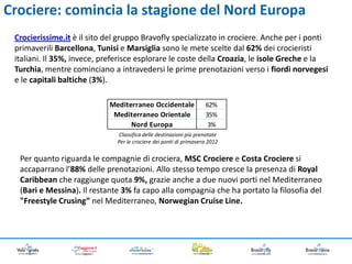 Crociere: comincia la stagione del Nord Europa
 Crocierissime.it è il sito del gruppo Bravofly specializzato in crociere. Anche per i ponti
 primaverili Barcellona, Tunisi e Marsiglia sono le mete scelte dal 62% dei crocieristi
 italiani. Il 35%, invece, preferisce esplorare le coste della Croazia, le isole Greche e la
 Turchia, mentre cominciano a intravedersi le prime prenotazioni verso i fiordi norvegesi
 e le capitali baltiche (3%).

                            Mediterraneo Occidentale               62%
                             Mediterraneo Orientale                35%
                                  Nord Europa                       3%
                              Classifica delle destinazioni più prenotate
                              Per le crociere dei ponti di primavera 2012


  Per quanto riguarda le compagnie di crociera, MSC Crociere e Costa Crociere si
  accaparrano l’88% delle prenotazioni. Allo stesso tempo cresce la presenza di Royal
  Caribbean che raggiunge quota 9%, grazie anche a due nuovi porti nel Mediterraneo
  (Bari e Messina). Il restante 3% fa capo alla compagnia che ha portato la filosofia del
  "Freestyle Crusing” nel Mediterraneo, Norwegian Cruise Line.
 