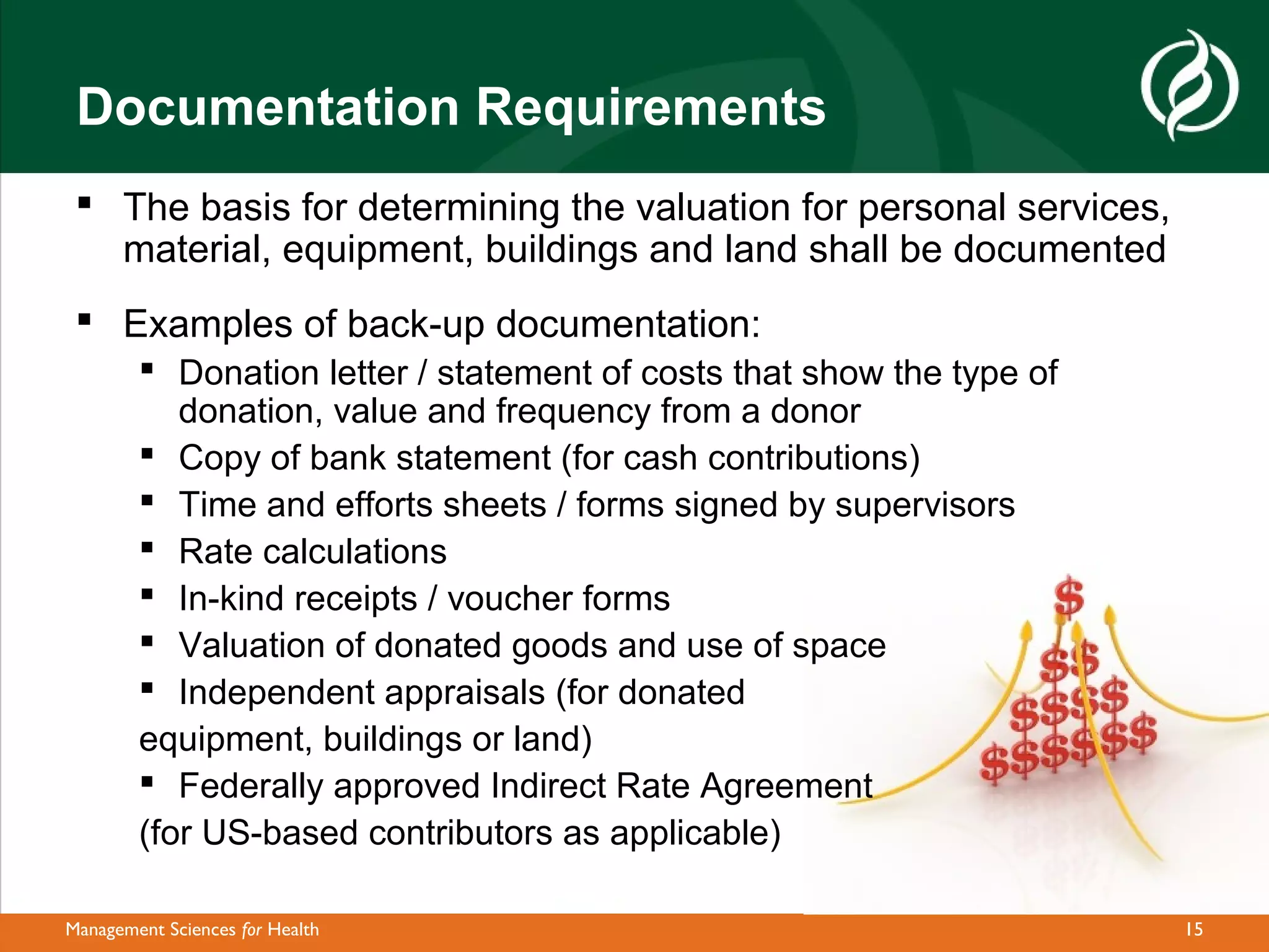 Documentation Requirements
  The basis for determining the valuation for personal services,
   material, equipment, buildings and land shall be documented
  Examples of back-up documentation:
         Donation letter / statement of costs that show the type of
           donation, value and frequency from a donor
         Copy of bank statement (for cash contributions)
         Time and efforts sheets / forms signed by supervisors
         Rate calculations
         In-kind receipts / voucher forms
         Valuation of donated goods and use of space
         Independent appraisals (for donated
        equipment, buildings or land)
         Federally approved Indirect Rate Agreement
        (for US-based contributors as applicable)

Management Sciences for Health                                         15
 