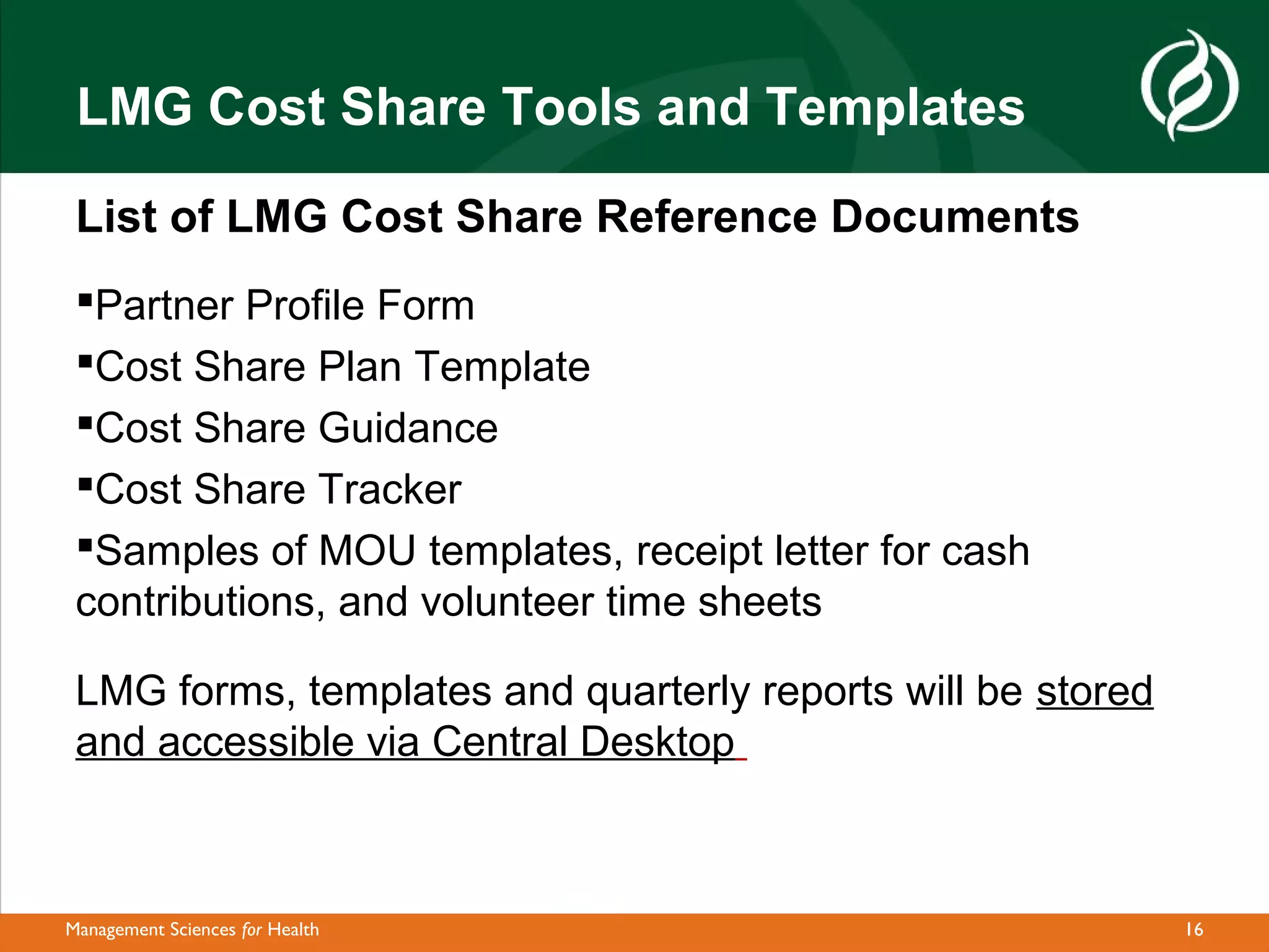 LMG Cost Share Tools and Templates

 List of LMG Cost Share Reference Documents
 Partner Profile Form
 Cost Share Plan Template
 Cost Share Guidance
 Cost Share Tracker
 Samples of MOU templates, receipt letter for cash
 contributions, and volunteer time sheets

 LMG forms, templates and quarterly reports will be stored
 and accessible via Central Desktop



Management Sciences for Health                               16
 