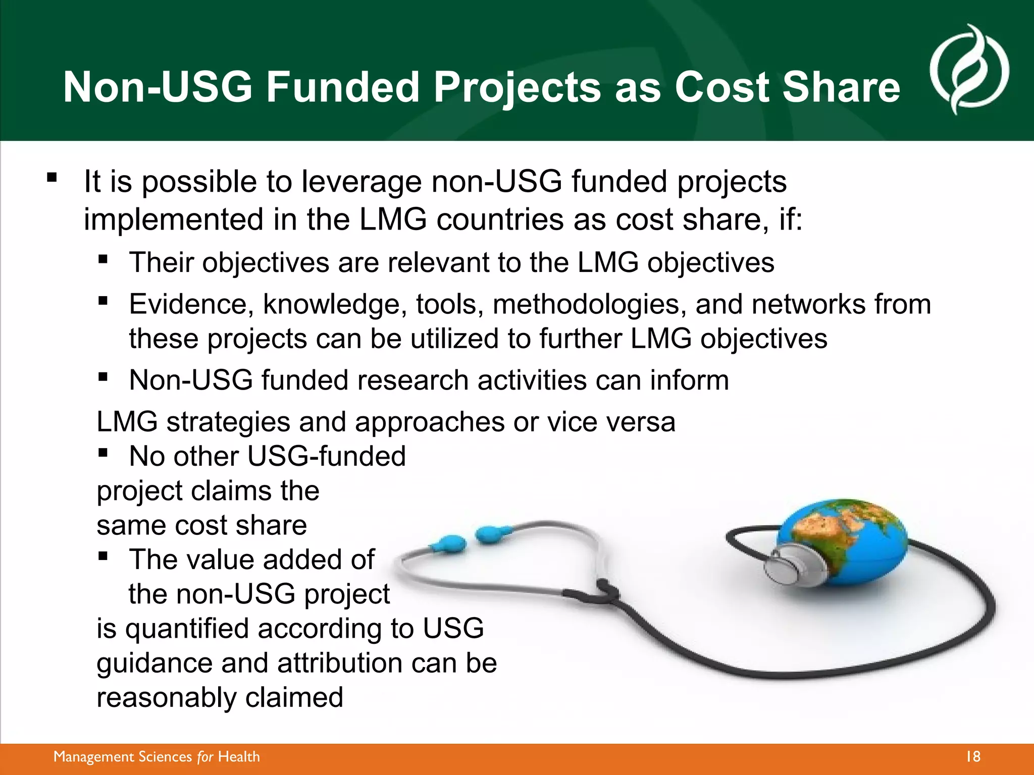 Non-USG Funded Projects as Cost Share

 It is possible to leverage non-USG funded projects
  implemented in the LMG countries as cost share, if:
       Their objectives are relevant to the LMG objectives
       Evidence, knowledge, tools, methodologies, and networks from
         these projects can be utilized to further LMG objectives
       Non-USG funded research activities can inform
      LMG strategies and approaches or vice versa
       No other USG-funded
      project claims the
      same cost share
       The value added of
         the non-USG project
      is quantified according to USG
      guidance and attribution can be
      reasonably claimed
Management Sciences for Health                                         18
 