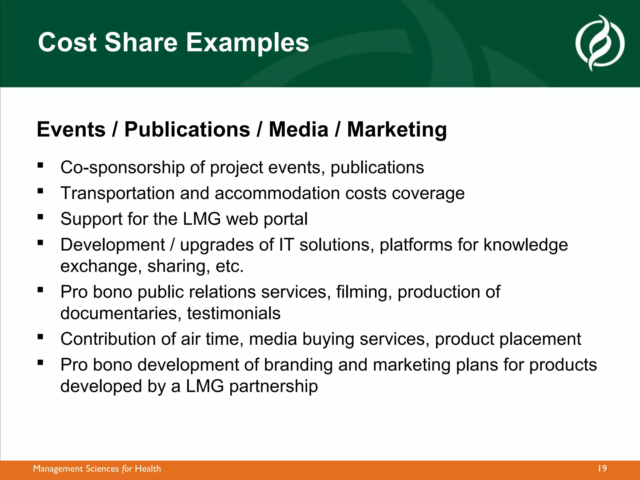 Cost Share Examples


Events / Publications / Media / Marketing
 Co-sponsorship of project events, publications
 Transportation and accommodation costs coverage
 Support for the LMG web portal
 Development / upgrades of IT solutions, platforms for knowledge
  exchange, sharing, etc.
 Pro bono public relations services, filming, production of
  documentaries, testimonials
 Contribution of air time, media buying services, product placement
 Pro bono development of branding and marketing plans for products
  developed by a LMG partnership



Management Sciences for Health                                     19
 