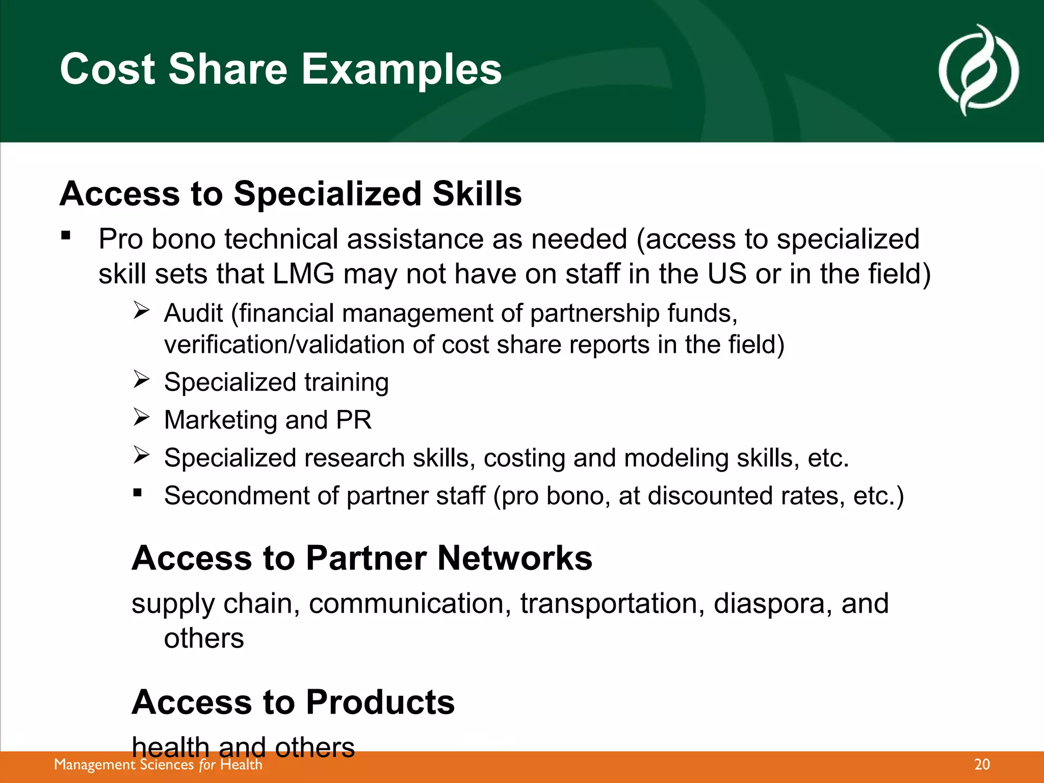Cost Share Examples

Access to Specialized Skills
 Pro bono technical assistance as needed (access to specialized
  skill sets that LMG may not have on staff in the US or in the field)
            Audit (financial management of partnership funds,
             verification/validation of cost share reports in the field)
            Specialized training
            Marketing and PR
            Specialized research skills, costing and modeling skills, etc.
            Secondment of partner staff (pro bono, at discounted rates, etc.)

           Access to Partner Networks
           supply chain, communication, transportation, diaspora, and
             others

           Access to Products
           health and others
Management Sciences for Health                                                   20
 