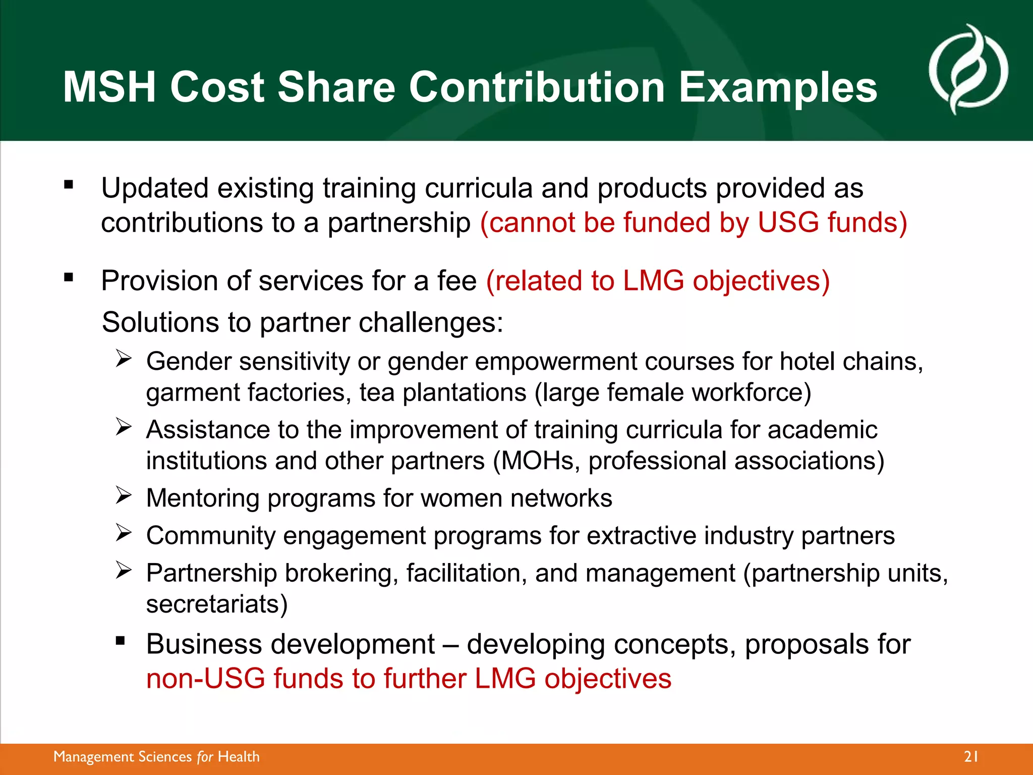 MSH Cost Share Contribution Examples

  Updated existing training curricula and products provided as
   contributions to a partnership (cannot be funded by USG funds)
  Provision of services for a fee (related to LMG objectives)
   Solutions to partner challenges:
         Gender sensitivity or gender empowerment courses for hotel chains,
          garment factories, tea plantations (large female workforce)
         Assistance to the improvement of training curricula for academic
          institutions and other partners (MOHs, professional associations)
         Mentoring programs for women networks
         Community engagement programs for extractive industry partners
         Partnership brokering, facilitation, and management (partnership units,
          secretariats)
         Business development – developing concepts, proposals for
          non-USG funds to further LMG objectives

Management Sciences for Health                                                      21
 
