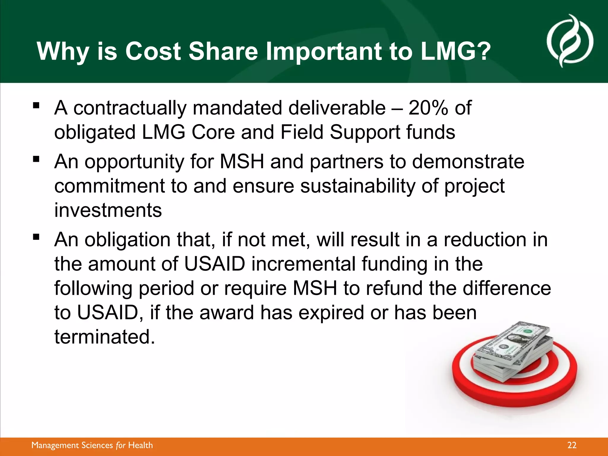 Why is Cost Share Important to LMG?

 A contractually mandated deliverable – 20% of
  obligated LMG Core and Field Support funds
 An opportunity for MSH and partners to demonstrate
  commitment to and ensure sustainability of project
  investments
 An obligation that, if not met, will result in a reduction in
  the amount of USAID incremental funding in the
  following period or require MSH to refund the difference
  to USAID, if the award has expired or has been
  terminated.




Management Sciences for Health                                    22
 