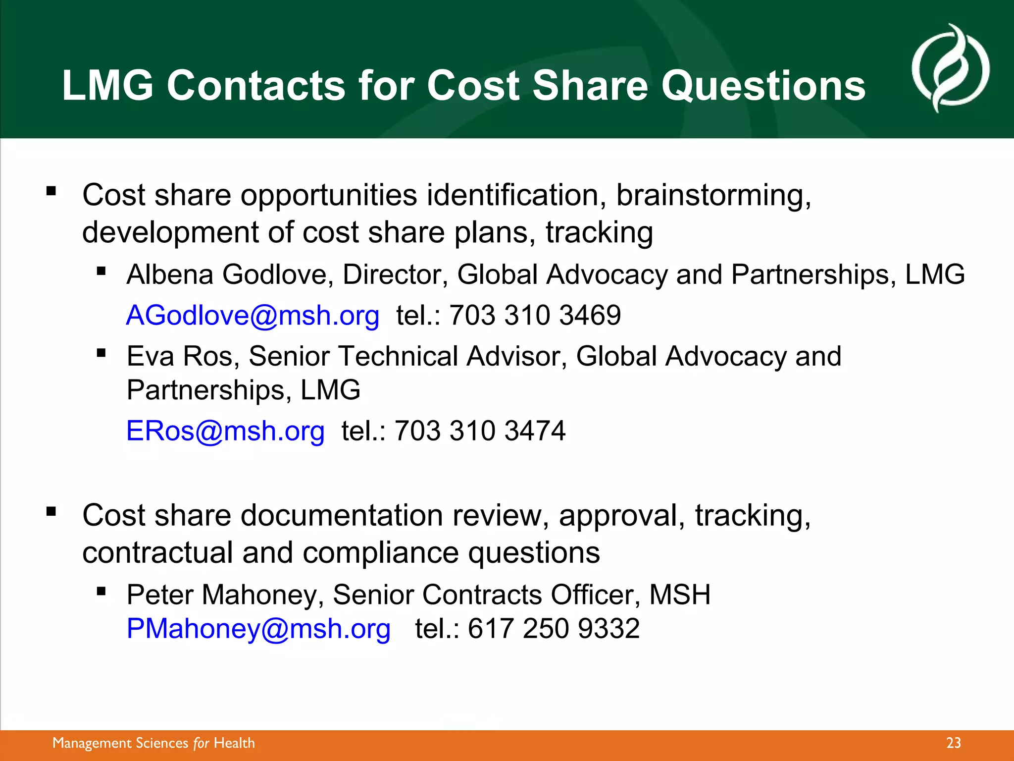 LMG Contacts for Cost Share Questions

 Cost share opportunities identification, brainstorming,
  development of cost share plans, tracking
       Albena Godlove, Director, Global Advocacy and Partnerships, LMG
        AGodlove@msh.org tel.: 703 310 3469
       Eva Ros, Senior Technical Advisor, Global Advocacy and
        Partnerships, LMG
        ERos@msh.org tel.: 703 310 3474

 Cost share documentation review, approval, tracking,
  contractual and compliance questions
       Peter Mahoney, Senior Contracts Officer, MSH
        PMahoney@msh.org tel.: 617 250 9332


Management Sciences for Health                                       23
 