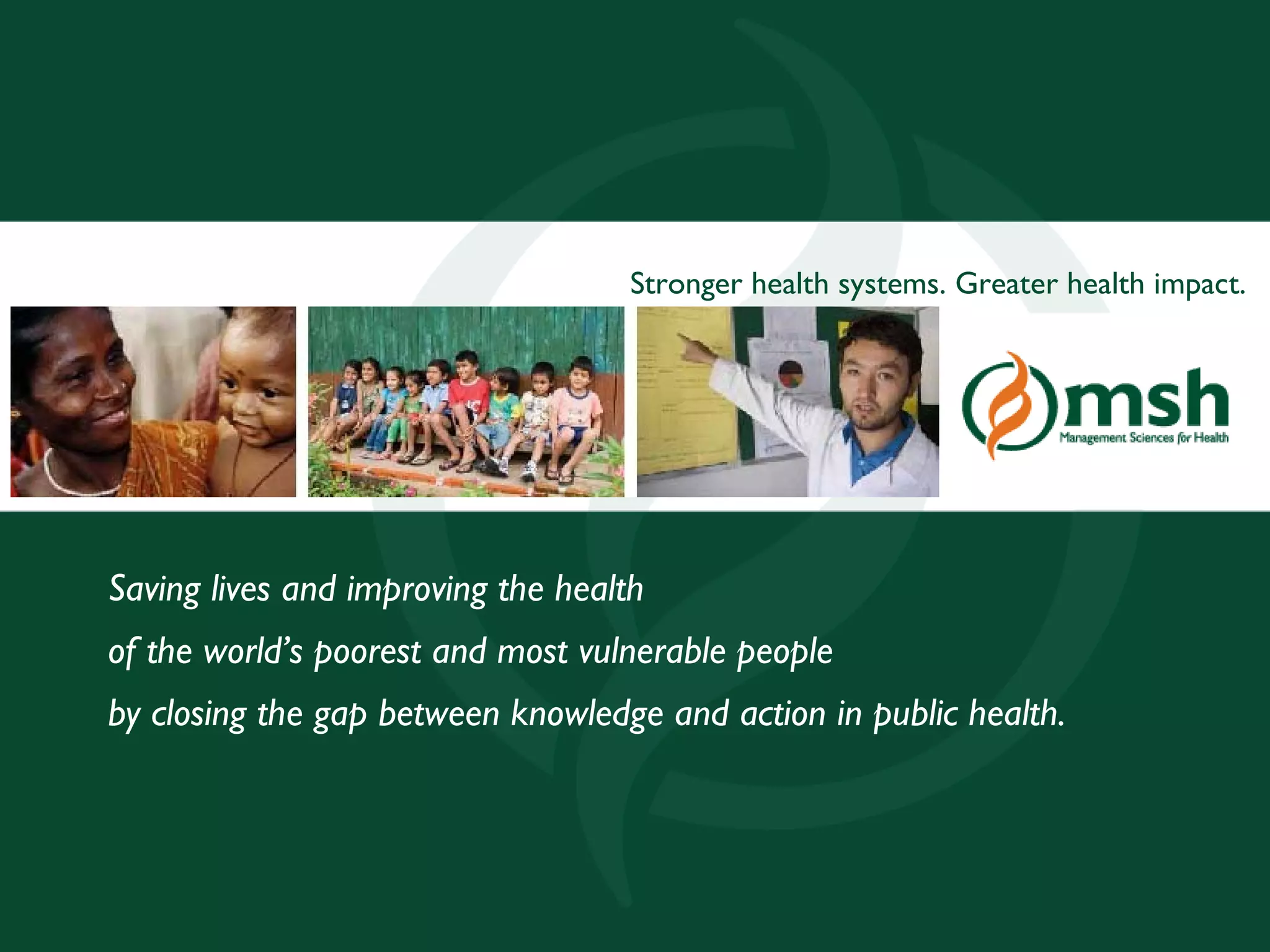 Stronger health systems. Greater health impact.




    Saving lives and improving the health
    of the world’s poorest and most vulnerable people
    by closing the gap between knowledge and action in public health.




Management Sciences for Health                                                    25
 