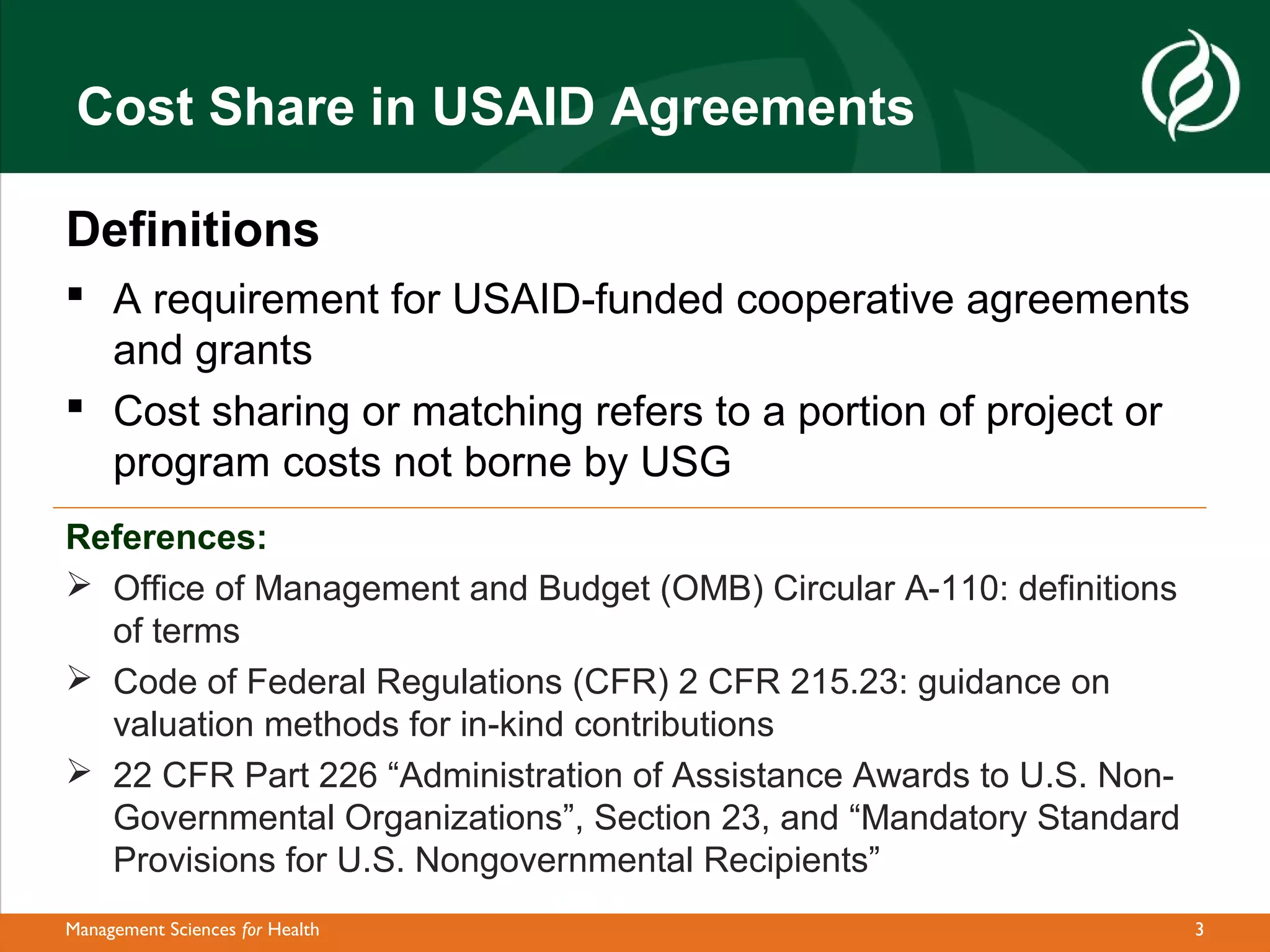 Cost Share in USAID Agreements

Definitions
 A requirement for USAID-funded cooperative agreements
  and grants
 Cost sharing or matching refers to a portion of project or
  program costs not borne by USG
References:
 Office of Management and Budget (OMB) Circular A-110: definitions
  of terms
 Code of Federal Regulations (CFR) 2 CFR 215.23: guidance on
  valuation methods for in-kind contributions
 22 CFR Part 226 “Administration of Assistance Awards to U.S. Non-
  Governmental Organizations”, Section 23, and “Mandatory Standard
  Provisions for U.S. Nongovernmental Recipients”
Management Sciences for Health                                        3
 