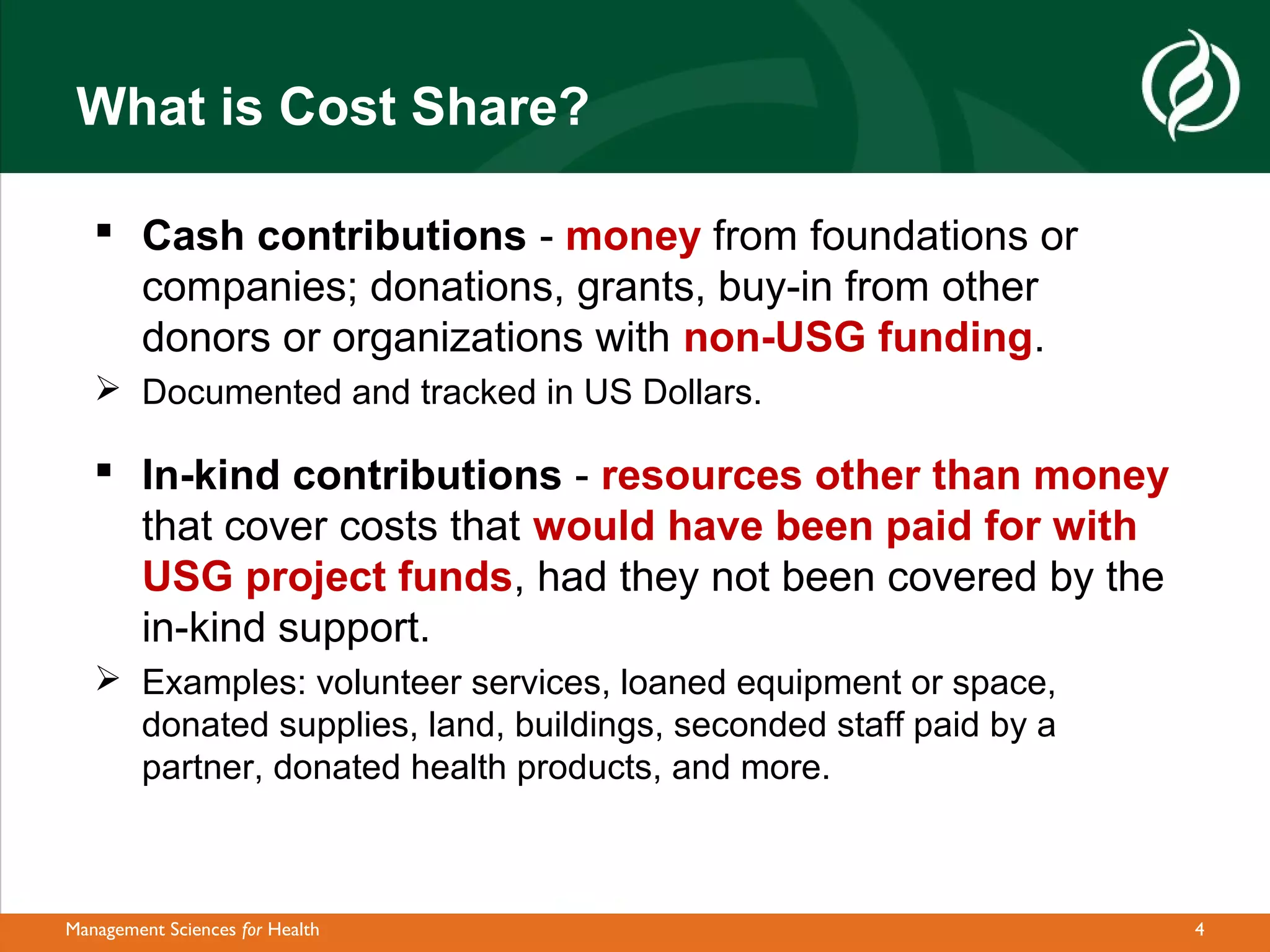 What is Cost Share?

    Cash contributions - money from foundations or
     companies; donations, grants, buy-in from other
     donors or organizations with non-USG funding.
    Documented and tracked in US Dollars.

    In-kind contributions - resources other than money
     that cover costs that would have been paid for with
     USG project funds, had they not been covered by the
     in-kind support.
    Examples: volunteer services, loaned equipment or space,
     donated supplies, land, buildings, seconded staff paid by a
     partner, donated health products, and more.



Management Sciences for Health                                     4
 