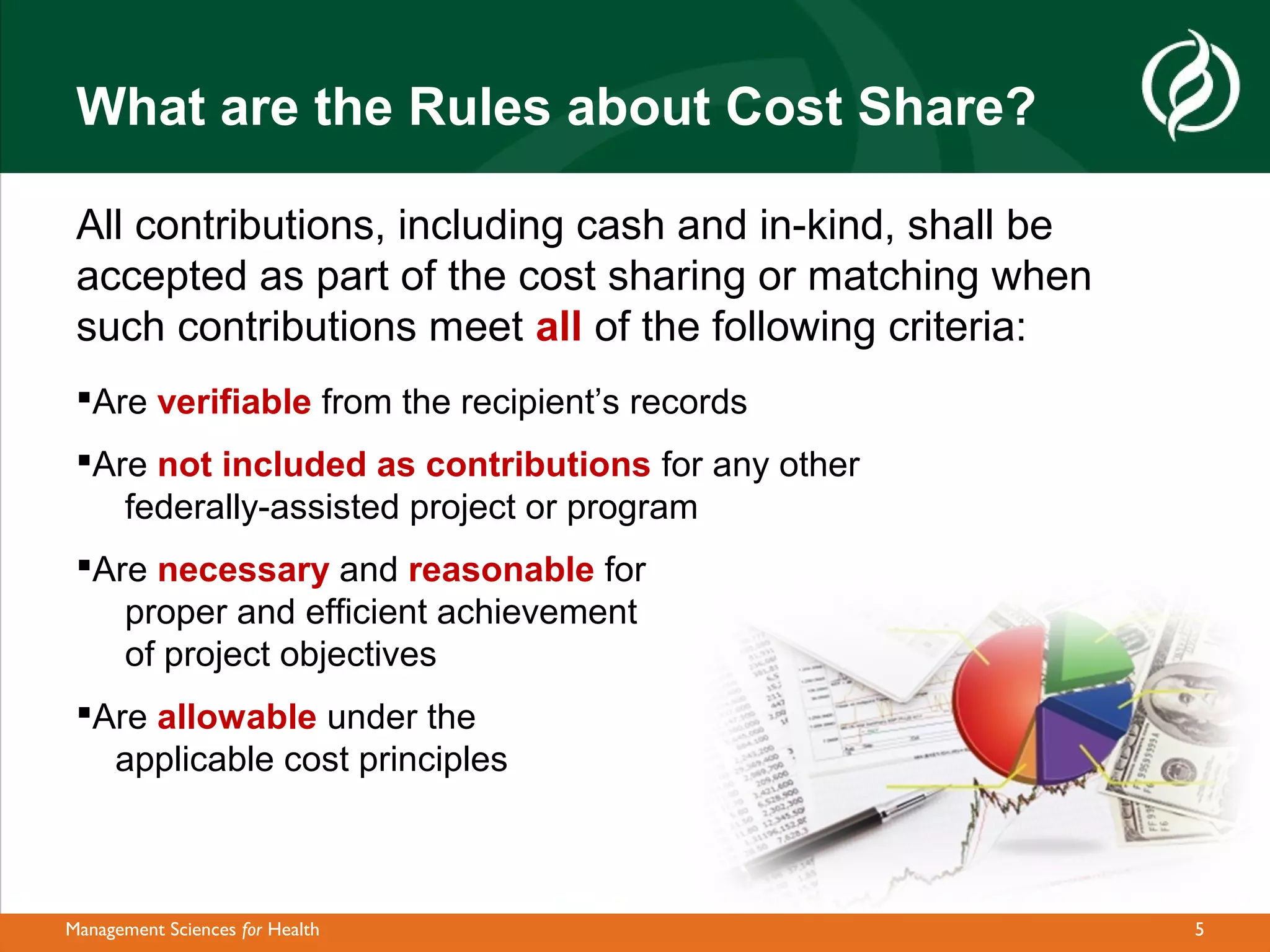 What are the Rules about Cost Share?

 All contributions, including cash and in-kind, shall be
 accepted as part of the cost sharing or matching when
 such contributions meet all of the following criteria:
 Are verifiable from the recipient’s records
 Are not included as contributions for any other
    federally-assisted project or program
 Are necessary and reasonable for
    proper and efficient achievement
    of project objectives
 Are allowable under the
   applicable cost principles



Management Sciences for Health                             5
 