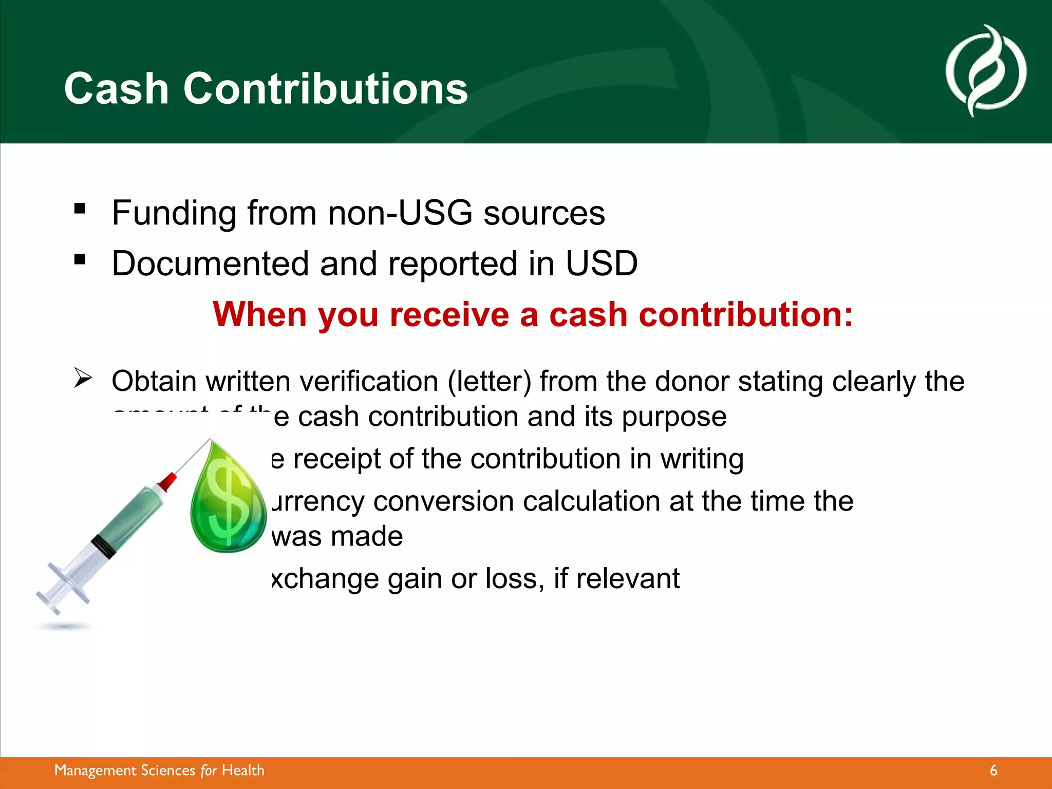 Cash Contributions

   Funding from non-USG sources
   Documented and reported in USD
          When you receive a cash contribution:
   Obtain written verification (letter) from the donor stating clearly the
    amount of the cash contribution and its purpose
   Acknowledge receipt of the contribution in writing
   Document currency conversion calculation at the time the
    contribution was made
   Document exchange gain or loss, if relevant




Management Sciences for Health                                                6
 
