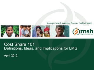 Stronger health systems. Greater health impact.




Cost Share 101
Definitions, Ideas, and Implications for LMG
April 2012


Management Sciences for Health                                              1
 