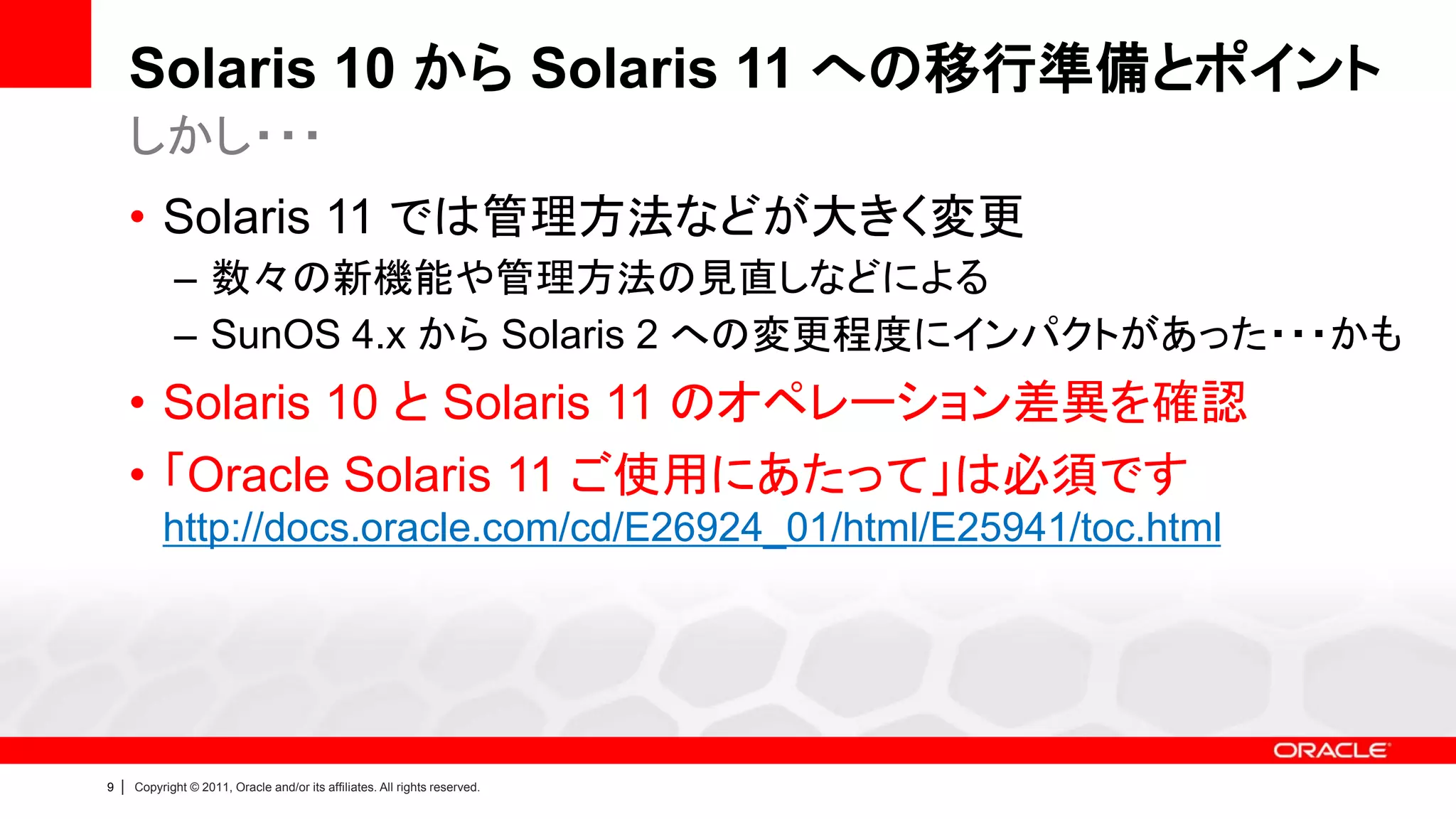 Solaris 10 から Solaris 11 への移行準備とポイント
        しかし・・・
        • Solaris 11 では管理方法などが大きく変更
               – 数々の新機能や管理方法の見直しなどによる
               – SunOS 4.x から Solaris 2 への変更程度にインパクトがあった・・・かも
        • Solaris 10 と Solaris 11 のオペレーション差異を確認
        • 「Oracle Solaris 11 ご使用にあたって」は必須です
             http://docs.oracle.com/cd/E26924_01/html/E25941/toc.html




9   |   Copyright © 2011, Oracle and/or its affiliates. All rights reserved.
 