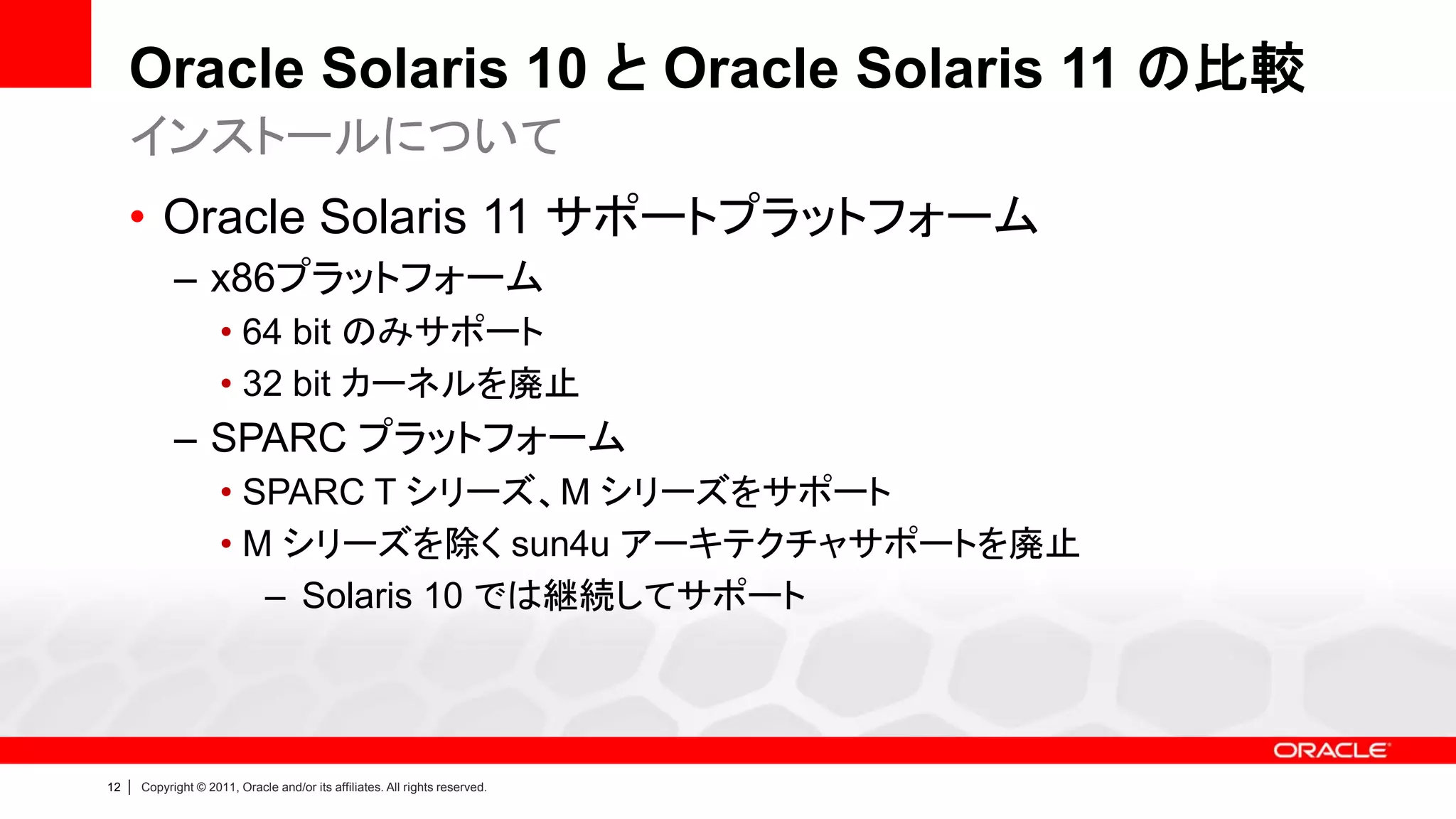 Oracle Solaris 10 と Oracle Solaris 11 の比較
     インストールについて
     • Oracle Solaris 11 サポートプラットフォーム
               – x86プラットフォーム
                        • 64 bit のみサポート
                        • 32 bit カーネルを廃止
               – SPARC プラットフォーム
                        • SPARC T シリーズ、M シリーズをサポート
                        • M シリーズを除く sun4u アーキテクチャサポートを廃止
                           – Solaris 10 では継続してサポート




12   |   Copyright © 2011, Oracle and/or its affiliates. All rights reserved.
 