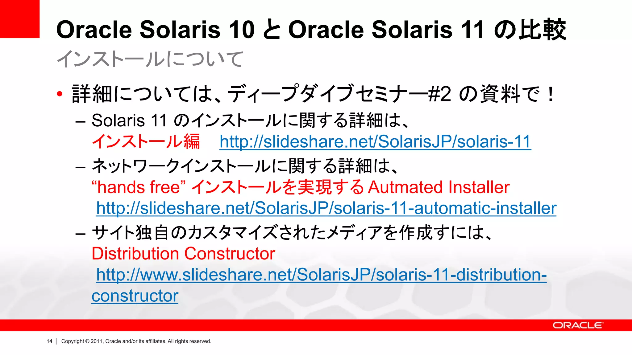 Oracle Solaris 10 と Oracle Solaris 11 の比較
     インストールについて
     • 詳細については、ディープダイブセミナー#2 の資料で！
               – Solaris 11 のインストールに関する詳細は、
                 インストール編 http://slideshare.net/SolarisJP/solaris-11
               – ネットワークインストールに関する詳細は、
                 “hands free” インストールを実現する Autmated Installer
                  http://slideshare.net/SolarisJP/solaris-11-automatic-installer
               – サイト独自のカスタマイズされたメディアを作成すには、
                 Distribution Constructor
                  http://www.slideshare.net/SolarisJP/solaris-11-distribution-
                 constructor

14   |   Copyright © 2011, Oracle and/or its affiliates. All rights reserved.
 
