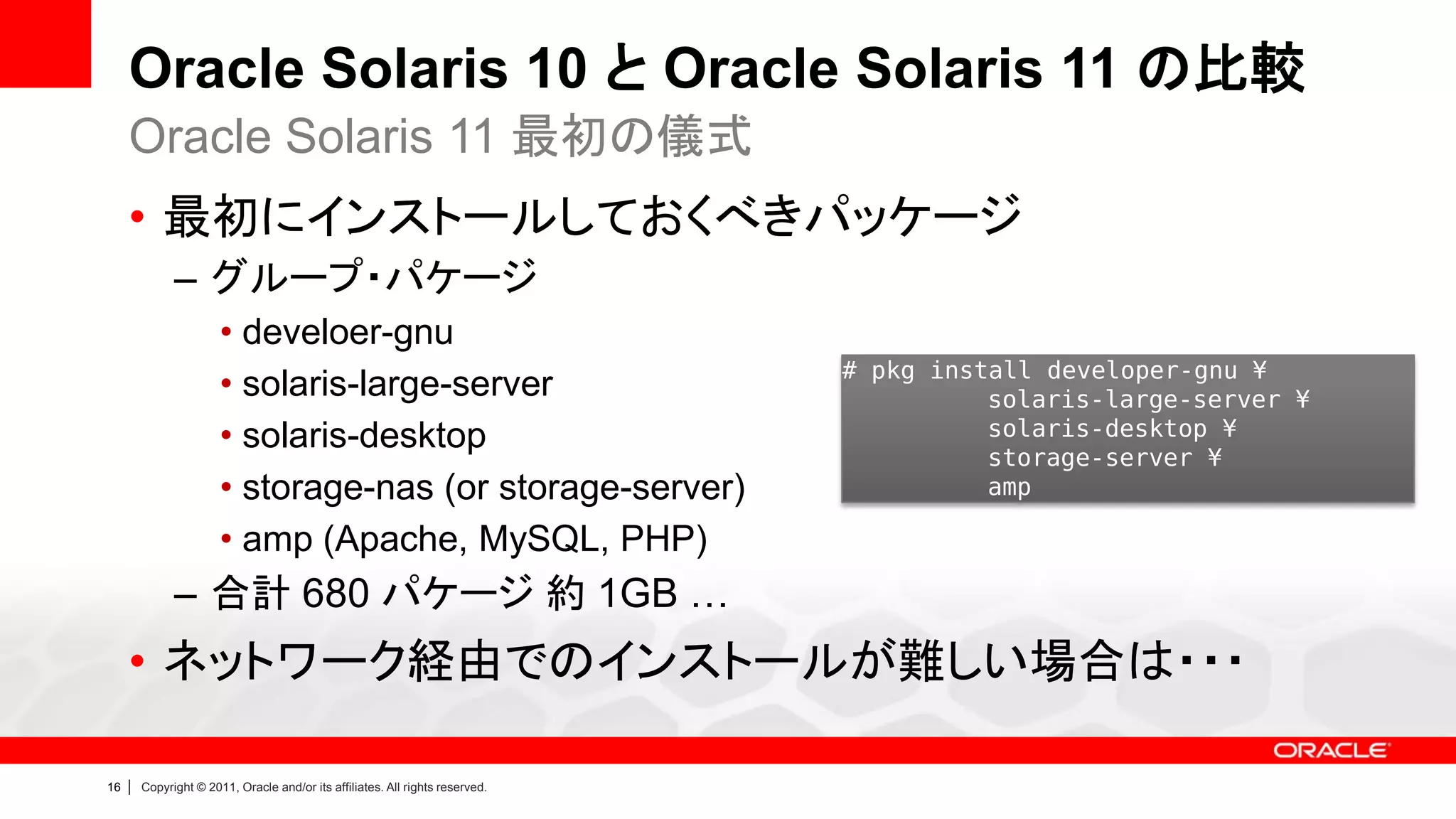 Oracle Solaris 10 と Oracle Solaris 11 の比較
     Oracle Solaris 11 最初の儀式
     • 最初にインストールしておくべきパッケージ
               – グループ・パケージ
                        • develoer-gnu
                                                                                # pkg install developer-gnu ¥
                        • solaris-large-server                                            solaris-large-server ¥
                        • solaris-desktop                                                 solaris-desktop ¥
                                                                                          storage-server ¥
                        • storage-nas (or storage-server)                                 amp

                        • amp (Apache, MySQL, PHP)
               – 合計 680 パケージ 約 1GB …
     • ネットワーク経由でのインストールが難しい場合は・・・

16   |   Copyright © 2011, Oracle and/or its affiliates. All rights reserved.
 