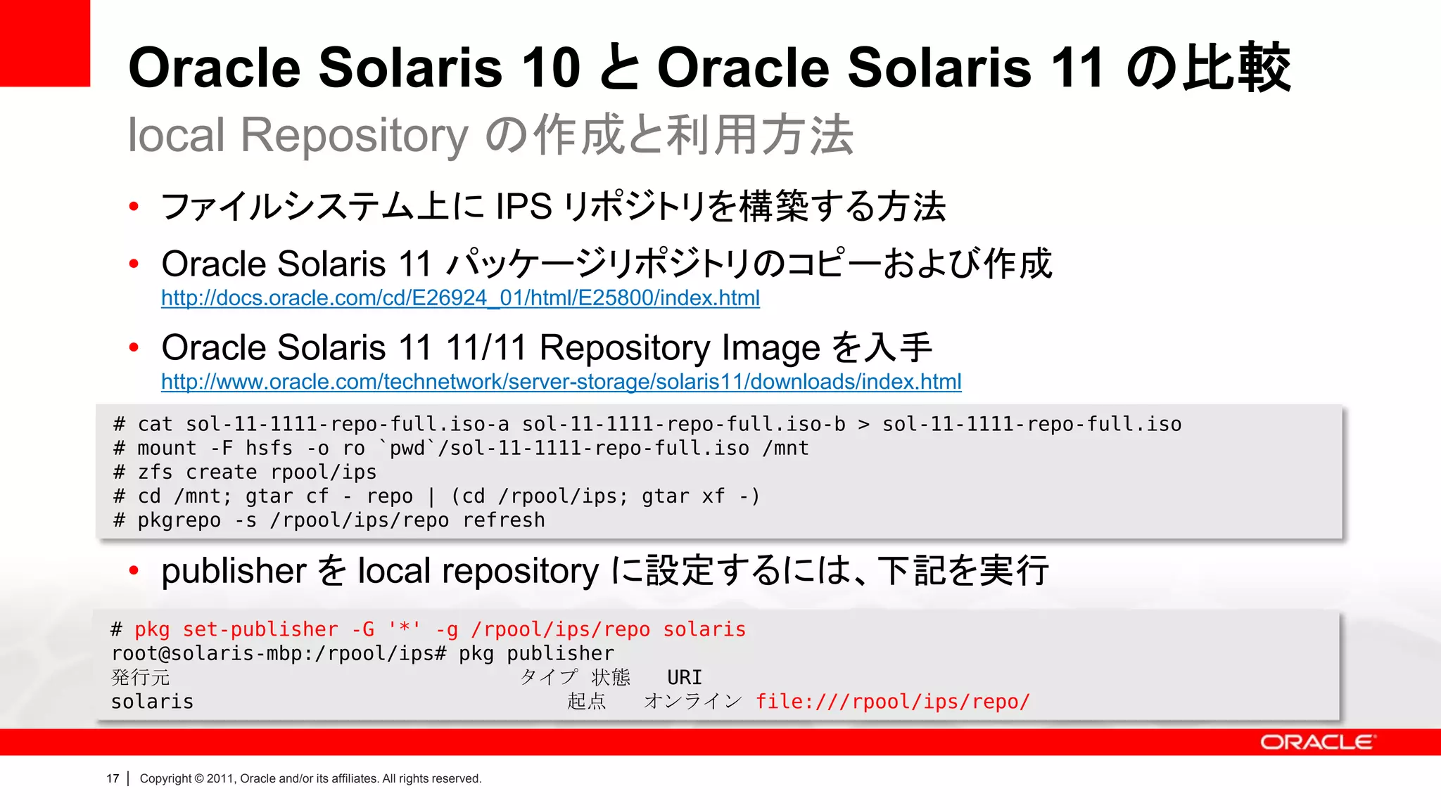 Oracle Solaris 10 と Oracle Solaris 11 の比較
     local Repository の作成と利用方法
     • ファイルシステム上に IPS リポジトリを構築する方法
     • Oracle Solaris 11 パッケージリポジトリのコピーおよび作成
             http://docs.oracle.com/cd/E26924_01/html/E25800/index.html

     • Oracle Solaris 11 11/11 Repository Image を入手
             http://www.oracle.com/technetwork/server-storage/solaris11/downloads/index.html
 #       cat sol-11-1111-repo-full.iso-a sol-11-1111-repo-full.iso-b > sol-11-1111-repo-full.iso
 #       mount -F hsfs -o ro `pwd`/sol-11-1111-repo-full.iso /mnt
 #       zfs create rpool/ips
 #       cd /mnt; gtar cf - repo | (cd /rpool/ips; gtar xf -)
 #       pkgrepo -s /rpool/ips/repo refresh

     • publisher を local repository に設定するには、下記を実行
# pkg set-publisher -G '*' -g /rpool/ips/repo solaris
root@solaris-mbp:/rpool/ips# pkg publisher
発行元                               タイプ 状態      URI
solaris                               起点    オンライン file:///rpool/ips/repo/


17   |   Copyright © 2011, Oracle and/or its affiliates. All rights reserved.
 