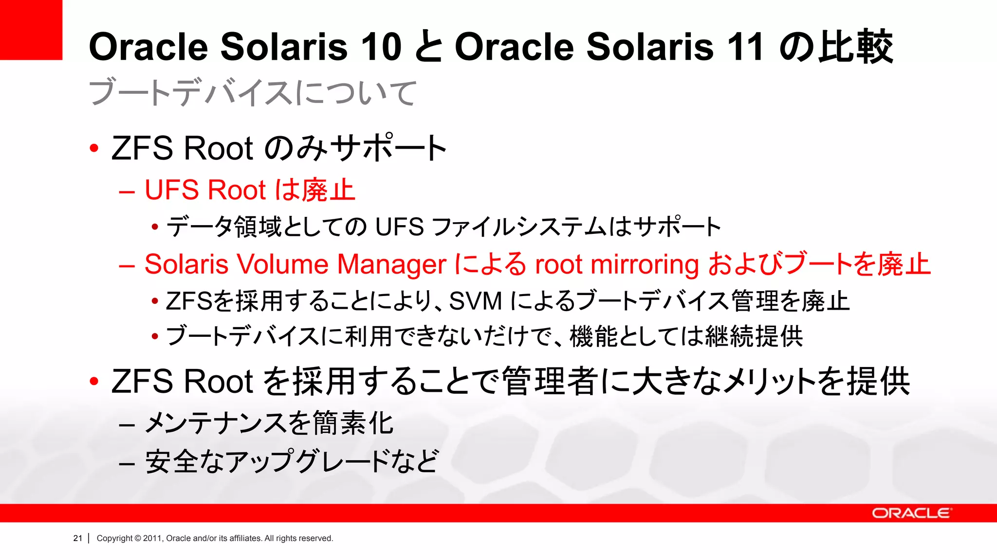 Oracle Solaris 10 と Oracle Solaris 11 の比較
     ブートデバイスについて
     • ZFS Root のみサポート
               – UFS Root は廃止
                        • データ領域としての UFS ファイルシステムはサポート
               – Solaris Volume Manager による root mirroring およびブートを廃止
                        • ZFSを採用することにより、SVM によるブートデバイス管理を廃止
                        • ブートデバイスに利用できないだけで、機能としては継続提供
     • ZFS Root を採用することで管理者に大きなメリットを提供
               – メンテナンスを簡素化
               – 安全なアップグレードなど

21   |   Copyright © 2011, Oracle and/or its affiliates. All rights reserved.
 