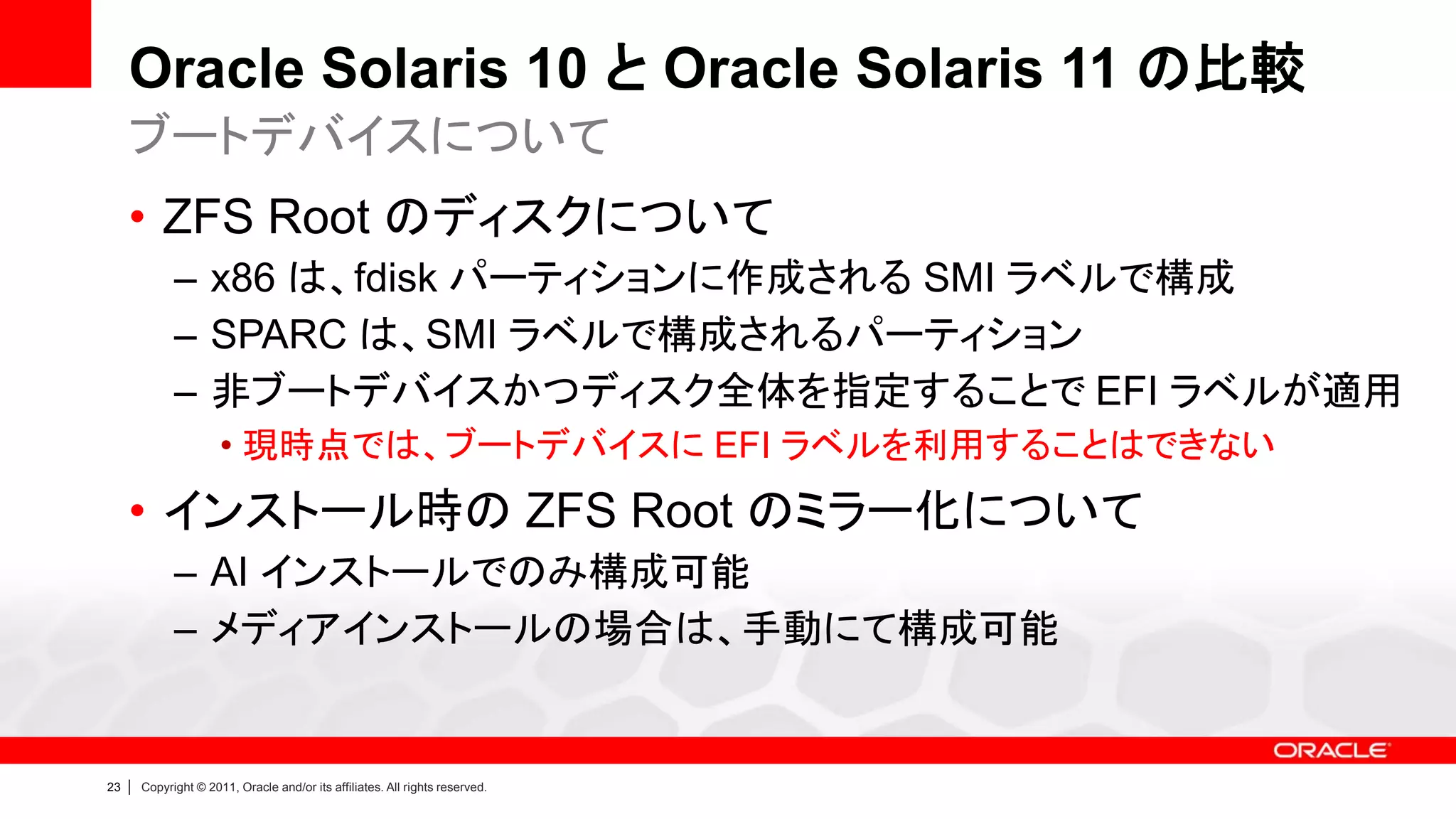 Oracle Solaris 10 と Oracle Solaris 11 の比較
     ブートデバイスについて
     • ZFS Root のディスクについて
               – x86 は、fdisk パーティションに作成される SMI ラベルで構成
               – SPARC は、SMI ラベルで構成されるパーティション
               – 非ブートデバイスかつディスク全体を指定することで EFI ラベルが適用
                        • 現時点では、ブートデバイスに EFI ラベルを利用することはできない
     • インストール時の ZFS Root のミラー化について
               – AI インストールでのみ構成可能
               – メディアインストールの場合は、手動にて構成可能


23   |   Copyright © 2011, Oracle and/or its affiliates. All rights reserved.
 