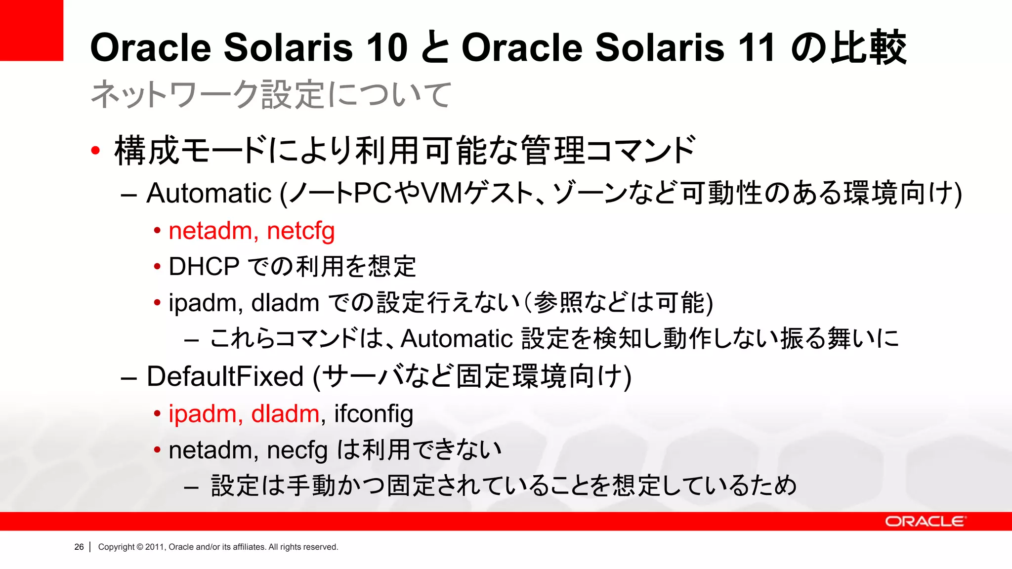 Oracle Solaris 10 と Oracle Solaris 11 の比較
     ネットワーク設定について
     • 構成モードにより利用可能な管理コマンド
               – Automatic (ノートPCやVMゲスト、ゾーンなど可動性のある環境向け)
                        • netadm, netcfg
                        • DHCP での利用を想定
                        • ipadm, dladm での設定行えない（参照などは可能)
                            – これらコマンドは、Automatic 設定を検知し動作しない振る舞いに
               – DefaultFixed (サーバなど固定環境向け)
                        • ipadm, dladm, ifconfig
                        • netadm, necfg は利用できない
                            – 設定は手動かつ固定されていることを想定しているため

26   |   Copyright © 2011, Oracle and/or its affiliates. All rights reserved.
 