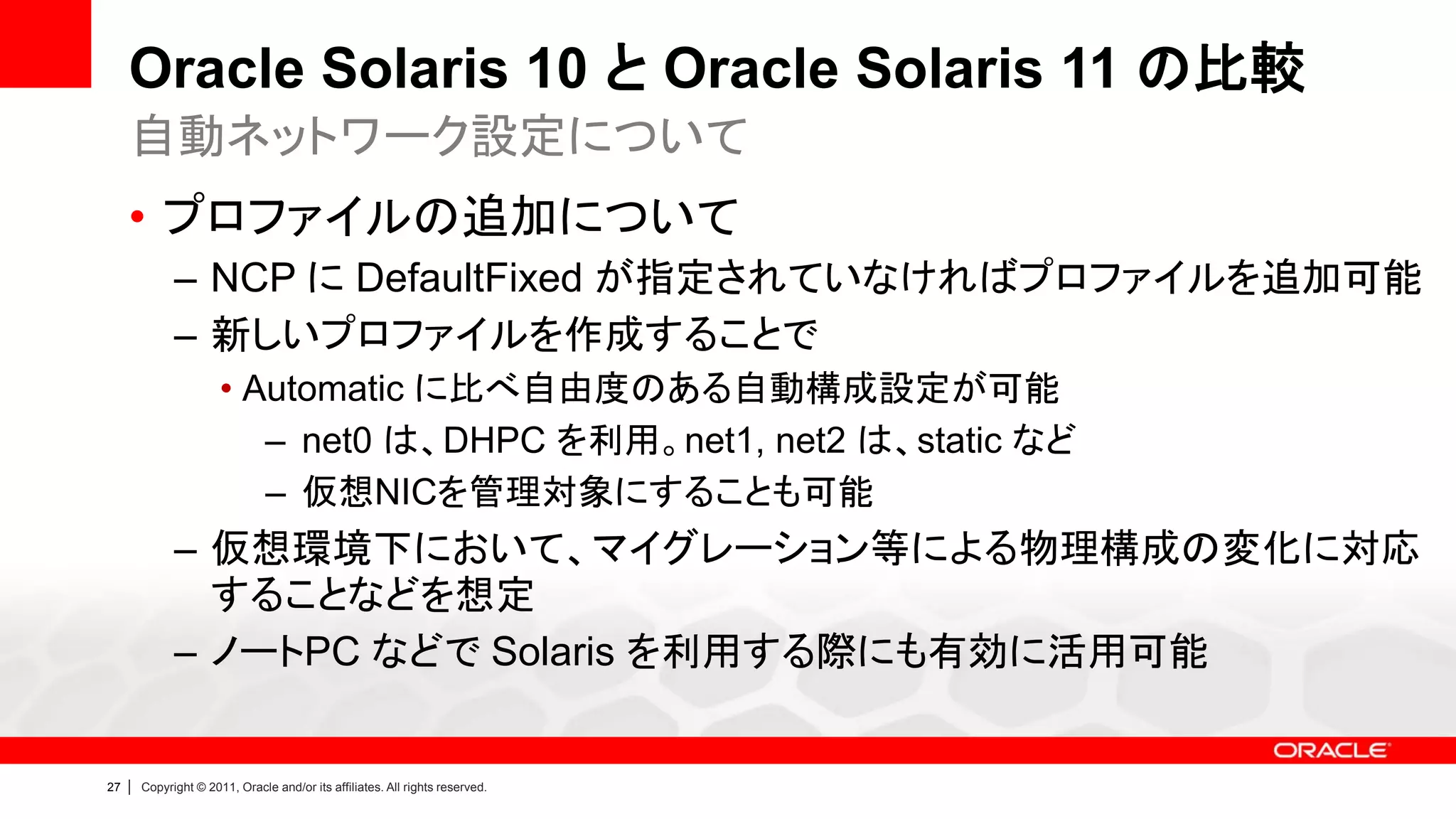 Oracle Solaris 10 と Oracle Solaris 11 の比較
     自動ネットワーク設定について
     • プロファイルの追加について
               – NCP に DefaultFixed が指定されていなければプロファイルを追加可能
               – 新しいプロファイルを作成することで
                        • Automatic に比べ自由度のある自動構成設定が可能
                           – net0 は、DHPC を利用。net1, net2 は、static など
                           – 仮想NICを管理対象にすることも可能
               – 仮想環境下において、マイグレーション等による物理構成の変化に対応
                 することなどを想定
               – ノートPC などで Solaris を利用する際にも有効に活用可能


27   |   Copyright © 2011, Oracle and/or its affiliates. All rights reserved.
 