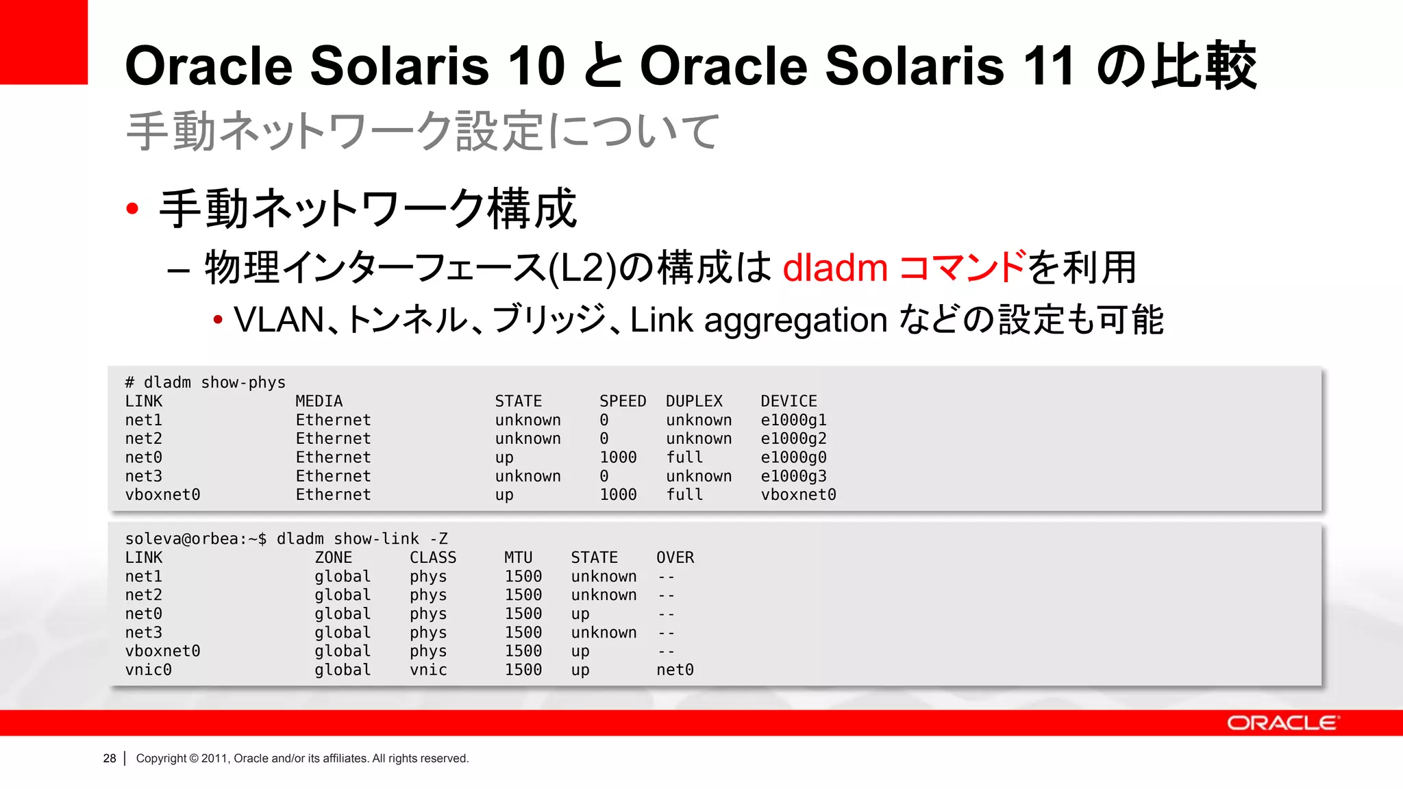 Oracle Solaris 10 と Oracle Solaris 11 の比較
     手動ネットワーク設定について
     • 手動ネットワーク構成
               – 物理インターフェース(L2)の構成は dladm コマンドを利用
                        • VLAN、トンネル、ブリッジ、Link aggregation などの設定も可能
     # dladm show-phys
     LINK                                MEDIA                                  STATE        SPEED    DUPLEX    DEVICE
     net1                                Ethernet                               unknown      0        unknown   e1000g1
     net2                                Ethernet                               unknown      0        unknown   e1000g2
     net0                                Ethernet                               up           1000     full      e1000g0
     net3                                Ethernet                               unknown      0        unknown   e1000g3
     vboxnet0                            Ethernet                               up           1000     full      vboxnet0

     soleva@orbea:~$ dladm show-link -Z
     LINK                ZONE      CLASS                                         MTU      STATE      OVER
     net1                global    phys                                          1500     unknown    --
     net2                global    phys                                          1500     unknown    --
     net0                global    phys                                          1500     up         --
     net3                global    phys                                          1500     unknown    --
     vboxnet0            global    phys                                          1500     up         --
     vnic0               global    vnic                                          1500     up         net0




28   |   Copyright © 2011, Oracle and/or its affiliates. All rights reserved.
 